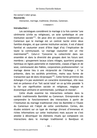 Dr Emma Flaricelle Bakam
- 46 -
Revue Annales du patrimoine
the woman’s taker group.
Keywords:
interaction, marriage, traditional, Ghomala, Cameroon.
o
Introduction :
Les sociologues considèrent le mariage à la fois comme "une
cérémonie (civile ou religieuse), un acte symbolique et une
institution sociale"(1)
. On peut dire en contexte traditionnel au
Cameroun que le mariage est un contrat tacite entre deux
familles élargies, et que comme institution sociale, il est d’abord
familial et coutumier avant d’être légal d’où l’implication de
toute la communauté. Le mariage coutumier est un rite
matrimonial(2)
. Celui-ci "Concerne la collectivité dans son
ensemble et dans la diversité des groupes dont les futurs sont
membres : groupement locaux (clans villages, quartiers) groupes
familiaux en lignes paternelle et maternelle, classes d’âges et de
sexe, communauté des fidèles, corporations professionnelles". Le
mariage donne lieu à une réciprocité de l’échange ; il "se
présente, dans les sociétés primitives, moins sous forme de
transaction que de dons réciproques"(3)
. Cette forme primitive des
échanges n’a pas seulement un caractère économique, elle nous
met en présence d’un "fait social total" en ce qu’elle possède "à
la foi une signification sociale et religieuse, magique et
économique utilitaire et sentimentale, juridique et morale".
Cette étude examine les interactions verbales dans la
société traditionnelle Bamiléké au Cameroun. Entreprendre de
comprendre le fonctionnement des interactions à partir de
l’institution du mariage traditionnel chez les Bamiléké à l’Ouest
du Cameroun est l’objet de cette contribution. Certes, des
études existent sur ce type de mariage (livrant d’immenses et
riches informations sur cette institution) mais aucune ne s’est
attelée à décortiquer les éléments rituels qui composent ces
interactions dans le mariage traditionnel à Bandjoun et
 