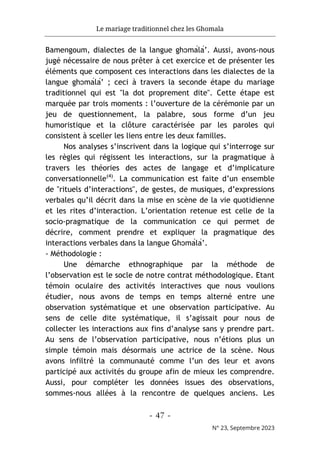 Le mariage traditionnel chez les Ghomala
- 47 -
N° 23, Septembre 2023
Bamengoum, dialectes de la langue ghɔmálá’. Aussi, avons-nous
jugé nécessaire de nous prêter à cet exercice et de présenter les
éléments que composent ces interactions dans les dialectes de la
langue ghɔmálá’ ; ceci à travers la seconde étape du mariage
traditionnel qui est "la dot proprement dite". Cette étape est
marquée par trois moments : l’ouverture de la cérémonie par un
jeu de questionnement, la palabre, sous forme d’un jeu
humoristique et la clôture caractérisée par les paroles qui
consistent à sceller les liens entre les deux familles.
Nos analyses s’inscrivent dans la logique qui s’interroge sur
les règles qui régissent les interactions, sur la pragmatique à
travers les théories des actes de langage et d’implicature
conversationnelle(4)
. La communication est faite d’un ensemble
de "rituels d’interactions", de gestes, de musiques, d’expressions
verbales qu’il décrit dans la mise en scène de la vie quotidienne
et les rites d’interaction. L’orientation retenue est celle de la
socio-pragmatique de la communication ce qui permet de
décrire, comment prendre et expliquer la pragmatique des
interactions verbales dans la langue Ghɔmálá’.
- Méthodologie :
Une démarche ethnographique par la méthode de
l’observation est le socle de notre contrat méthodologique. Etant
témoin oculaire des activités interactives que nous voulions
étudier, nous avons de temps en temps alterné entre une
observation systématique et une observation participative. Au
sens de celle dite systématique, il s’agissait pour nous de
collecter les interactions aux fins d’analyse sans y prendre part.
Au sens de l’observation participative, nous n’étions plus un
simple témoin mais désormais une actrice de la scène. Nous
avons infiltré la communauté comme l’un des leur et avons
participé aux activités du groupe afin de mieux les comprendre.
Aussi, pour compléter les données issues des observations,
sommes-nous allées à la rencontre de quelques anciens. Les
 