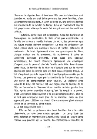 Le mariage traditionnel chez les Ghomala
- 49 -
N° 23, Septembre 2023
l’homme de signaler leurs intentions. Dès que les intentions sont
données et après un bref échange entre les deux familles, c’est
la consommation qui suit. A la fin de celle-ci, une liste est remise
aux membres de la famille du fiancé. Ceux-ci reviendront pour la
dot proprement dite après avoir fait ce qui leur est demandé sur
la liste.
Toutefois, cette liste est négociable. Chez les Bandjoun et
Bamengoum en particulier, la liste n’est pas exorbitante. La
famille de la future mariée indique par écrit, les personnes que
les futurs mariés doivent rencontrer. La fille ira présenter son
futur époux chez ses quelques oncles et tantes paternels et
maternels. Ils iront également chez ses grands-parents. Dans
chaque maison où ils entreront, ils achèteront à boire et
laisseront quelques présents, c’est juste des cadeaux
symboliques. Le fiancé réservera également une enveloppe
d’argent pour le père où chef de famille de la fille. Pour dresser
cette liste, la famille de la fille ne s’appuie pas sur le travail
abattu par celle-ci comme cela est fait dans certaines tribus. La
dot n’équivaut pas à la capacité de travail physique abattu par la
femme. Les présents reçus par la famille de la fiancée n’est pas
une sorte de compensation pour ceux-ci. La légèreté avec
laquelle la liste est dressée est une façon pour la famille de la
fille de demander à l’homme et sa famille de bien garder leur
fille. Après cette première étape qu’est "le toqué à la porte",
c’est la seconde étape qui suit : "la dot proprement dite". Elle ne
se fait pas n’importe quel jour de la semaine, mais un jour
approprié pour célébrer ce rituel. Elle commence généralement
le soir et se termine au petit matin.
2. La dot proprement dite :
Elle se fait en présence des deux familles. Lors de cette
cérémonie, on note deux camps opposés : un camp doté des
amis, relation et membres de la famille du fiancé et l’autre camp
réservé aux proches de la fiancée. La célébration a lieu dans la
 