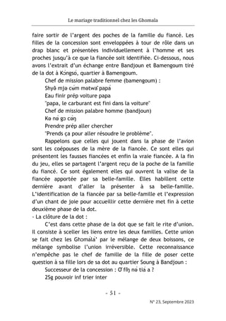 Le mariage traditionnel chez les Ghomala
- 51 -
N° 23, Septembre 2023
faire sortir de l’argent des poches de la famille du fiancé. Les
filles de la concession sont enveloppées à tour de rôle dans un
drap blanc et présentées individuellement à l’homme et ses
proches jusqu’à ce que la fiancée soit identifiée. Ci-dessous, nous
avons l’extrait d’un échange entre Bandjoun et Bamengoum tiré
de la dot à Kɔ́ngsó, quartier à Bamengoum.
Chef de mission palabre femme (bamengoum) :
Shyə
̌ mjə cʉ́m mətwâ papá
Eau finir prép voiture papa
"papa, le carburant est fini dans la voiture"
Chef de mission palabre homme (bandjoun)
Kə nə́ gɔ cə́ŋ
Prendre prép aller chercher
"Prends ça pour aller résoudre le problème".
Rappelons que celles qui jouent dans la phase de l’avion
sont les coépouses de la mère de la fiancée. Ce sont elles qui
présentent les fausses fiancées et enfin la vraie fiancée. A la fin
du jeu, elles se partagent l’argent reçu de la poche de la famille
du fiancé. Ce sont également elles qui ouvrent la valise de la
fiancée apportée par sa belle-famille. Elles habillent cette
dernière avant d’aller la présenter à sa belle-famille.
L’identification de la fiancée par sa belle-famille et l’expression
d’un chant de joie pour accueillir cette dernière met fin à cette
deuxième phase de la dot.
- La clôture de la dot :
C’est dans cette phase de la dot que se fait le rite d’union.
Il consiste à sceller les liens entre les deux familles. Cette union
se fait chez les Ghɔmálá’ par le mélange de deux boissons, ce
mélange symbolise l’union irréversible. Cette reconnaissance
n’empêche pas le chef de famille de la fille de poser cette
question à sa fille lors de sa dot au quartier Soung à Bandjoun :
Successeur de la concession : Ǒ fǐŋ nə́ tiá a ?
2Sg pouvoir inf trier inter
 