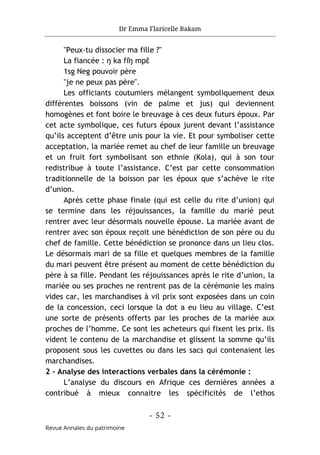 Dr Emma Flaricelle Bakam
- 52 -
Revue Annales du patrimoine
"Peux-tu dissocier ma fille ?"
La fiancée : ŋ ka fǐŋ mpɛ
̂
1sg Neg pouvoir père
"je ne peux pas père".
Les officiants coutumiers mélangent symboliquement deux
différentes boissons (vin de palme et jus) qui deviennent
homogènes et font boire le breuvage à ces deux futurs époux. Par
cet acte symbolique, ces futurs époux jurent devant l’assistance
qu’ils acceptent d’être unis pour la vie. Et pour symboliser cette
acceptation, la mariée remet au chef de leur famille un breuvage
et un fruit fort symbolisant son ethnie (Kola), qui à son tour
redistribue à toute l’assistance. C’est par cette consommation
traditionnelle de la boisson par les époux que s’achève le rite
d’union.
Après cette phase finale (qui est celle du rite d’union) qui
se termine dans les réjouissances, la famille du marié peut
rentrer avec leur désormais nouvelle épouse. La mariée avant de
rentrer avec son époux reçoit une bénédiction de son père ou du
chef de famille. Cette bénédiction se prononce dans un lieu clos.
Le désormais mari de sa fille et quelques membres de la famille
du mari peuvent être présent au moment de cette bénédiction du
père à sa fille. Pendant les réjouissances après le rite d’union, la
mariée ou ses proches ne rentrent pas de la cérémonie les mains
vides car, les marchandises à vil prix sont exposées dans un coin
de la concession, ceci lorsque la dot a eu lieu au village. C’est
une sorte de présents offerts par les proches de la mariée aux
proches de l’homme. Ce sont les acheteurs qui fixent les prix. Ils
vident le contenu de la marchandise et glissent la somme qu’ils
proposent sous les cuvettes ou dans les sacs qui contenaient les
marchandises.
2 - Analyse des interactions verbales dans la cérémonie :
L’analyse du discours en Afrique ces dernières années a
contribué à mieux connaitre les spécificités de l’ethos
 
