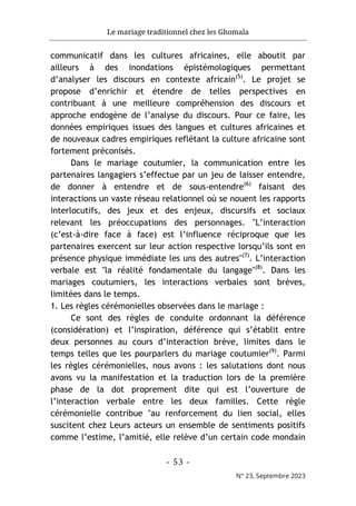 Le mariage traditionnel chez les Ghomala
- 53 -
N° 23, Septembre 2023
communicatif dans les cultures africaines, elle aboutit par
ailleurs à des inondations épistémologiques permettant
d’analyser les discours en contexte africain(5)
. Le projet se
propose d’enrichir et étendre de telles perspectives en
contribuant à une meilleure compréhension des discours et
approche endogène de l’analyse du discours. Pour ce faire, les
données empiriques issues des langues et cultures africaines et
de nouveaux cadres empiriques reflétant la culture africaine sont
fortement préconisés.
Dans le mariage coutumier, la communication entre les
partenaires langagiers s’effectue par un jeu de laisser entendre,
de donner à entendre et de sous-entendre(6)
faisant des
interactions un vaste réseau relationnel où se nouent les rapports
interlocutifs, des jeux et des enjeux, discursifs et sociaux
relevant les préoccupations des personnages. "L’interaction
(c’est-à-dire face à face) est l’influence réciproque que les
partenaires exercent sur leur action respective lorsqu’ils sont en
présence physique immédiate les uns des autres"(7)
. L’interaction
verbale est "la réalité fondamentale du langage"(8)
. Dans les
mariages coutumiers, les interactions verbales sont brèves,
limitées dans le temps.
1. Les règles cérémonielles observées dans le mariage :
Ce sont des règles de conduite ordonnant la déférence
(considération) et l’inspiration, déférence qui s’établit entre
deux personnes au cours d’interaction brève, limites dans le
temps telles que les pourparlers du mariage coutumier(9)
. Parmi
les règles cérémonielles, nous avons : les salutations dont nous
avons vu la manifestation et la traduction lors de la première
phase de la dot proprement dite qui est l’ouverture de
l’interaction verbale entre les deux familles. Cette règle
cérémonielle contribue "au renforcement du lien social, elles
suscitent chez Leurs acteurs un ensemble de sentiments positifs
comme l’estime, l’amitié, elle relève d’un certain code mondain
 