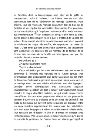 Dr Emma Flaricelle Bakam
- 54 -
Revue Annales du patrimoine
ou familier, dont la transgression peut aller de la gaffe au
manquement, voire à l’affront". Les interactions en sont bien
conscientes lors de la cérémonie du mariage coutumier. Pour
preuve, tous les rituels du mariage coutumier dont le but est de
faciliter et de réguler les interactions font partie d’un processus
de communication qui "implique l’existence d’un code commun
aux interlocuteurs"(10)
car "chacun sait ce qu’il doit faire ou dire,
quelle place il doit occuper et ce à quoi il s’attend de la part des
autres. Cela permet d’entrer en relation avec autrui en prenant
le minimum de risque (de conflit, de quiproquo, de perte de
face)". C’est ainsi que lors du mariage coutumier, les salutations
sont collectives et adressés par un membre de la famille de la
femme aux membres de la famille du futur époux, ceci par des
mots de bienvenu en ces termes :
Po cwə́ zyə
̂ bə !
2Pl rester connaitre reinf
"Soyez les bienvenus".
Cette salutation par les mots de bienvenu est une forme de
déférence à l’endroit des lignages de la future épouse (nos
informateurs clés expliquaient que cette salutation par les mots
de bienvenu s’adressait également aux absents dans la mesure où
le mariage n’est pas une affaire d’individus mais des lignages).
Derrière cette globalisation des salutations apparait
implicitement la notion de tact : saluer individuellement ferait
prendre le risque d’oublier certains, ce qui serait perçu comme
une offense. La salutation proprement dite n’est pas prononcée
pendant l’ouverture du dialogue de la dot chez les Ghɔmálá’, les
mots de bienvenu qui ouvrent cette séquence de dialogue entre
les deux familles représentent les salutations. Les salutations
sont des actes langagiers à valeur essentiellement relationnelle,
leur fonction est d’établir le lien et d’entrer en contact avec
l’interlocuteur. "Par la salutation, le saluer manifeste qu’il prend
en compte la présence de l’autre dans son champ perceptif et
 