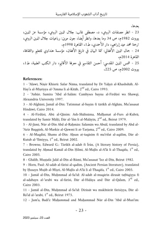 ‫الفارسية‬ ‫اإلسالمية‬ ‫الشعوب‬ ‫آداب‬ ‫تاريخ‬
-
23
-
‫اﻟﻌﺪد‬
23
‫ﺳﺒﺘﻤﺒﺮ‬ ،
2023
.‫بعدها‬
23
-
‫مصنفا‬ ‫انظر‬
‫الرومي‬ ‫ت‬
‫ا‬ ‫جلال‬ :‫غالب‬ ‫مصطفى‬ .‫د‬ ،
‫مؤسسة‬ ،‫الرومي‬ ‫لدين‬
‫ع‬
،‫الدين‬ ‫ز‬
‫بيروت‬
1982
‫م‬
‫ص‬ ،
34
،‫الرومي‬ ‫الدين‬ ‫جلال‬ ‫رباعيات‬ :‫موين‬ ‫جون‬ ،‫أيضا‬ ‫وانظر‬ .‫بعدها‬ ‫وما‬
‫ال‬ ‫دار‬ ،‫إبراهيم‬ ‫عيد‬ ‫محمد‬ ‫ترجمة‬
‫أ‬
‫ط‬ ،‫حمدي‬
1
‫القاهرة‬ ،
1998
‫م‬
.
24
-
،‫والثقافة‬ ‫للتعليم‬ ‫هنداوي‬ ‫مؤسسة‬ ،‫الأفغان‬ ‫تاريخ‬ ‫في‬ ‫البيان‬ ‫تتمة‬ :‫الأفغاني‬ ‫الدين‬ ‫جمال‬
‫القاهر‬
‫ة‬
2014
.‫م‬
25
-
‫ط‬ ،‫العلمية‬ ‫الـكتب‬ ‫دار‬ ،‫الأقاليم‬ ‫معرفة‬ ‫في‬ ‫التقاسيم‬ ‫أحسن‬ :‫المقدسي‬ ‫الدين‬ ‫شمس‬
1
،
‫بيروت‬
2002
‫ص‬ ،‫م‬
225
.
References:
1 - ‘Alawī, Nāṣir Khisrū: Safar Nāma, translated by Dr Yaḥyā al-Khashshāb, Al-
Hay’a al-Miṣriyya al-‘Amma li al-Kitāb, 2
nd
ed., Cairo 1993.
2 - ‘Ashūr, Samīra ‘Abd al-Salām: Cambyses bayna al-Firdūsī wa Shawqī,
Alexandria University 1997.
3 - Al-Afghānī, Jamāl al-Dīn: Tatimmat al-bayān fī tārīkh al-Afghān, Mu’assasat
Hindāwī, Cairo 2014.
4 - Al-Firdūsī, Abū al-Qāsim: Ash-Shāhnāma, Malḥamat al-Furs al-Kubrā,
translated by Samīr Mālṭī, Dār al-‘ilm li al-Malāyīn, 2
nd
ed., Beirut 1979.
5 - Al-Jāmī, Nūr al-Dīn Abd al-Raḥmān: Salamān wa Absāl, translated by Abd al-
‘Azīz Baqqūsh, Al-Markiz al-Qawmī li at-Tarjama, 2
nd
ed., Cairo 2009.
6 - Al-Maqdisī, Shams al-Dīn: Aḥsan at-taqāsīm fī ma‘rifat al-aqālīm, Dār al-
Kutub al-‘Ilmiyya, 1
st
ed., Beirut 2002.
7 - Browne, Edward G.: Tārīkh al-adab fī Īrān, (A literary history of Persia),
translated by Aḥmad Kamāl al-Dīn Ḥilmī, Al-Majlis al-A‘lā li al-Thaqāfa, 1
st
ed.,
Cairo 2005.
8 - Ghālib, Muṣṭafā: Jalāl al-Dīn al-Rūmī, Mu’assasat ‘Izz al-Dīn, Beirut 1982.
9 - Horn, Paul: Al-adab al-fārisī al-qadīm, (Ancient Persian literature), translated
by Ḥusayn Mujīb al-Miṣrī, Al-Majlis al-A‘lā li al-Thaqāfa, 1
st
ed., Cairo 2005.
10 - Jamāl al-Dīn, Muḥmmad al-Sa‘īd: Al-adab al-muqārin dirasāt taṭbīqiyya fī
al-adabayn al-‘arabī wa al-fārisī, Dār al-Hidāya and Dār al-Qalam, 3
rd
ed.,
Cairo 2003.
11 - Jamāl al-Dīn, Muḥmmad al-Sa‘īd: Dirāsāt wa mukhtārāt fārisiyya, Dār al-
Rā’id al-‘arabī, 1
st
ed., Beirut 1975.
12 - Jum‘a, Badi‘e Muḥammad and Muḥammad Nūr al-Dīn ‘Abd al-Mun‘im:
 