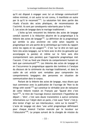 Le mariage traditionnel chez les Ghomala
- 55 -
N° 23, Septembre 2023
qu’il est disposé à engager avec lui un échange communicatif
même minimal, si cet autre lui est connu, il manifeste en outre
par là qu’il le reconnait"(11)
. La salutation fait donc partie des
rituels d’accès des actes phatiques, de reconnaissance de
l’activité. Ils sont par conséquents valorisants pour la face.
2. Les actes de langage dans le mariage traditionnel :
L’écho qu’ont rencontré les théories des actes de langage
conduit souvent à la réduction abusive de la pragmatique à la
théorie des actes de langage(12)
. La définition de la pragmatique
qui semble la plus ancienne est celle selon laquelle la
pragmatique est une partie de la sémiotique qui traite du rapport
entre les signes et les usagers(13)
. C’est "sur le dire en tant que
faire (les actes langage), sur le faire avec le dire (la gestuelle qui
accompagne la parole) et même sur le faire sans dire
(comportement sans paroles) que l’approche pragmatique met
l’accent. C’est au fond une théorie du comportement humain en
tant que communicatif"(14)
. Les théories des actes de langage et
en l’occurrence la pragmatique apporte des lumières à l’analyse
du discours de la cérémonie du mariage traditionnel, et dans le
cadre de cet article sont rentables pour comprendre les
comportements langagiers des personnes en situation de
communication dans le corpus.
Parlant de la théorie des actes de langage, nous disons que
tout commence avec la publication de l’ouvrage de "How to do
things with words"(15)
qui constitue le véritable acte de naissance
de cette théorie traduit en Français par "Quand dire c’est
faire"(16)
, le titre de l’ouvrage énonce clairement l’hypothèse de
départ ; "dire", c’est sans doute transmettre à autrui certaines
informations sur l’objet dont on parle, c’est aussi "faire" c’est-à-
dire tenter d’agir sur son interlocuteur, voire sur le monde(17)
.
L’acte de langage est donc "une unité pragmatique définissant
pour chaque énoncé l’action exercée par le locuteur sur
l’allocutaire"(18)
. Le propos suivant de la chargée de mission du
 