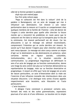 Dr Emma Flaricelle Bakam
- 56 -
Revue Annales du patrimoine
côté de la femme pendant la palabre :
shyə
̌ mjə cʉ́m mətwâ papa
Eau finir prép voiture papa
"Papa le carburant est fini dans la voiture" (tiré de la
palabre à Bamengoum), est un acte de langage qui vise à
influencer son destinataire. Cet énoncé a une valeur
performative dans la mesure où il suscite un comportement chez
quelques membres de la famille de l’homme : celui de donner de
l’argent à cette dernière pour quelle aille chercher la future
mariée qui a rencontré les problèmes en route parce que le
carburant est fini dans la voiture qui la transporte pour le lieu de
la cérémonie. Cet énoncé performatif est dit réussi. Car les
allocutaires à qui le message est adressé reconnaissent,
comprennent l’intention qui se cache derrière cet énoncé. Ils
savent qu’il faut donner l’argent pour aller chercher celle qu’ils
sont venus épouser. Le message est alors conçu comme un moyen
d’agir sur le destinataire ou des destinataires en présence, selon
certaines normes en vigueur (sociale, culturelles,
institutionnelles, etc.) et la situation concrète de
communication. La pragmatique linguistique en définissant le
sens d’un acte de langage par sa fonction communicative, donne
une image du sens centré non plus sur la fonction dénonciative ou
représentative du langage, mais sur sa fonction énonciative et
pragmatique. Il ressort en effet que l’acte de langage est un acte
de nature particulière, un acte d’énonciation dont la visée est
l’exercice d’une influence mutuelle des interlocuteurs dans une
situation discursive. L’on distingue trois sortes d’actes appelés
respectivement acte locutoire, acte illocutoire et l’acte
perlocutoire.
- L’acte locutoire :
Il désigne l’acte consistant à prononcer certains sons,
formant des mots et des suites grammaticales, expressions
pourvues d’un sens et d’une référence. La locution est le simple
 