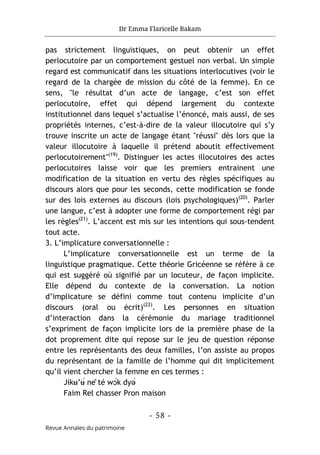 Dr Emma Flaricelle Bakam
- 58 -
Revue Annales du patrimoine
pas strictement linguistiques, on peut obtenir un effet
perlocutoire par un comportement gestuel non verbal. Un simple
regard est communicatif dans les situations interlocutives (voir le
regard de la chargée de mission du côté de la femme). En ce
sens, "le résultat d’un acte de langage, c’est son effet
perlocutoire, effet qui dépend largement du contexte
institutionnel dans lequel s’actualise l’énoncé, mais aussi, de ses
propriétés internes, c’est-à-dire de la valeur illocutoire qui s’y
trouve inscrite un acte de langage étant "réussi" dès lors que la
valeur illocutoire à laquelle il prétend aboutit effectivement
perlocutoirement"(19)
. Distinguer les actes illocutoires des actes
perlocutoires laisse voir que les premiers entrainent une
modification de la situation en vertu des règles spécifiques au
discours alors que pour les seconds, cette modification se fonde
sur des lois externes au discours (lois psychologiques)(20)
. Parler
une langue, c’est à adopter une forme de comportement régi par
les règles(21)
. L’accent est mis sur les intentions qui sous-tendent
tout acte.
3. L’implicature conversationnelle :
L’implicature conversationnelle est un terme de la
linguistique pragmatique. Cette théorie Gricéenne se réfère à ce
qui est suggéré où signifié par un locuteur, de façon implicite.
Elle dépend du contexte de la conversation. La notion
d’implicature se défini comme tout contenu implicite d’un
discours (oral ou écrit)(22)
. Les personnes en situation
d’interaction dans la cérémonie du mariage traditionnel
s’expriment de façon implicite lors de la première phase de la
dot proprement dite qui repose sur le jeu de question réponse
entre les représentants des deux familles, l’on assiste au propos
du représentant de la famille de l’homme qui dit implicitement
qu’il vient chercher la femme en ces termes :
Jikʉ’ʉ́ nê té wɔ́k dyə́
Faim Rel chasser Pron maison
 