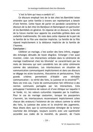 Le mariage traditionnel chez les Ghomala
- 59 -
N° 23, Septembre 2023
"c’est la faim qui nous a conduit ici".
Ce discours employé lors de la dot chez les Bamiléké laisse
entendre que cette famille à travers son représentant a besoin
d’une femme. Cette façon de parler en parabole caractérise le
discours de la dot chez les Bandjoun et Bamengoum en particulier
et les Bamilékés en général. En réponse de ce discours, la famille
de la future mariée leur apporte les arachides grillées dans une
corbeille traditionnelle. On note dans cette réponse de la part de
la famille de la fille une réaction implicite. La famille de la fille
répond implicitement à la doléance implicite de la famille de
l’homme.
Conclusion :
Célébrer un mariage, c’est sceller des liens infinis, engager
des échanges dénudés de toute disgrâce. Echanger c’est aussi
inventer, créer. Les interactions verbales dans la cérémonie de
mariage traditionnel chez les Ghɔmálá’ se caractérisent par les
mots de bienvenu qui sont considérés lors de cette cérémonie
comme des salutations. Les interlocuteurs en situation de
communication communiquent implicitement et dans ces discours
se dégage les actes locutoires, illocutoires et perlocutoires. Trois
grands critères permettent d’établir une véritable
communication : la vérité des faits, la justesse et la sincérité(23)
.
Dans ces trois cas, l’acte de communication fait référence à des
normes communes partagées par les interactions. Cela
présuppose l’existence de valeurs et d’une éthique sur laquelle il
se fonde, ici, les valeurs culturelles imposées par la tradition.
Pour le cas du mariage coutumier, lorsque les pourparlers
s’ouvrent, les interlocuteurs reconnaissent implicitement (chez
chacun des orateurs) l’existence de ces valeurs comme la vérité
des faits, la justesse des actes et la sincérité des jugements.
Nous disons donc que la communication témoigne de la teneur
courtoise des échanges, toujours ouverts avec une suprématie
accordée aux codes de la moralité, du pouvoir, de l’auto
 