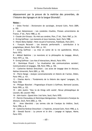 Dr Emma Flaricelle Bakam
- 60 -
Revue Annales du patrimoine
dépassement par la preuve de la maitrise des proverbes, de
l’histoire des lignages et de la langue Ghɔmálá’.
Notes :
1 - Gilles Ferréol : Dictionnaire de sociologie, Armand Colin, Paris 2009,
p. 102.
2 - Jean Maisonneuve : Les conduites rituelles, Presses universitaires de
France, 3e
éd., Paris 1988, p. 43.
3 - Claude Lévi-Strauss : Du miel aux cendres, Plon, 2e
éd., Paris 1967, p. 24.
4 - Erving Goffman : Les moments et leurs hommes, Seuil, Paris 1988.
5 - Hilaire Bohui Djédjé : Petit recueil d’ivoirismes, Publibook, Paris 2013.
6 - François Recanati : Les énoncés performatifs : contribution à la
pragmatique, Minuit, Paris 1981, p. 141.
7 - Erving Goffman : La mise en scène de la vie quotidienne, Minuit,
Paris 1973.
8 - Mikhail Bakhtine : Le marxisme et la philosophie du langage, Minuit,
Paris 1977, p. 136.
9 - Erving Goffman : Les rites d’interactions, Minuit, Paris 1974.
10 - Dominique Picard : "La ritualisation des communications sociales",
Communication et langages, 108, Paris 1996, p. 102.
11 - Catherine Kerbrat Orecchioni : Les actes de langage dans le discours,
Nathan Université, Paris 2001, p. 102.
12 - Pierre Bange : Analyse conversationnelle et théorie de l’action, Didier,
Paris 1992, p. 151.
13 - Charles Morris : "Fondements de la théorie des signes" Langages, 35,
Paris 1938.
14 - Philippe Blanchet : Pragmatique d’Austin à Goffman, Bertrand Lacoste,
Paris 1995, p. 122.
15 - John Austin: "How to do things with words", Revue philosophique de
Louvain, 68, Louvain 1962.
16 - John Austin : Quand dire c’est faire, Seuil, Paris 1970.
17 - Patrick Charaudeau et Dominique Maingueneau : Dictionnaire d’analyse du
discours, Seuil, Paris 2002, p. 136.
18 - Anne Ubersfeld : Les termes clés de l’analyse du théâtre, Seuil,
Paris 1996, p. 8.
19 - Catherine Kerbrat Orecchioni : L’implicite, Armand Colin, Paris 1998, p. 6.
20 - Oswald Ducrot : La preuve et le dire : Langage et logique, Mame,
Paris 1972.
 