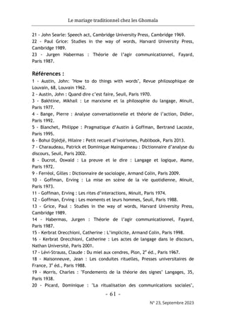 Le mariage traditionnel chez les Ghomala
- 61 -
N° 23, Septembre 2023
21 - John Searle: Speech act, Cambridge University Press, Cambridge 1969.
22 - Paul Grice: Studies in the way of words, Harvard University Press,
Cambridge 1989.
23 - Jurgen Habermas : Théorie de l’agir communicationnel, Fayard,
Paris 1987.
Références :
1 - Austin, John: "How to do things with words", Revue philosophique de
Louvain, 68, Louvain 1962.
2 - Austin, John : Quand dire c’est faire, Seuil, Paris 1970.
3 - Bakhtine, Mikhail : Le marxisme et la philosophie du langage, Minuit,
Paris 1977.
4 - Bange, Pierre : Analyse conversationnelle et théorie de l’action, Didier,
Paris 1992.
5 - Blanchet, Philippe : Pragmatique d’Austin à Goffman, Bertrand Lacoste,
Paris 1995.
6 - Bohui Djédjé, Hilaire : Petit recueil d’ivoirismes, Publibook, Paris 2013.
7 - Charaudeau, Patrick et Dominique Maingueneau : Dictionnaire d’analyse du
discours, Seuil, Paris 2002.
8 - Ducrot, Oswald : La preuve et le dire : Langage et logique, Mame,
Paris 1972.
9 - Ferréol, Gilles : Dictionnaire de sociologie, Armand Colin, Paris 2009.
10 - Goffman, Erving : La mise en scène de la vie quotidienne, Minuit,
Paris 1973.
11 - Goffman, Erving : Les rites d’interactions, Minuit, Paris 1974.
12 - Goffman, Erving : Les moments et leurs hommes, Seuil, Paris 1988.
13 - Grice, Paul : Studies in the way of words, Harvard University Press,
Cambridge 1989.
14 - Habermas, Jurgen : Théorie de l’agir communicationnel, Fayard,
Paris 1987.
15 - Kerbrat Orecchioni, Catherine : L’implicite, Armand Colin, Paris 1998.
16 - Kerbrat Orecchioni, Catherine : Les actes de langage dans le discours,
Nathan Université, Paris 2001.
17 - Lévi-Strauss, Claude : Du miel aux cendres, Plon, 2e
éd., Paris 1967.
18 - Maisonneuve, Jean : Les conduites rituelles, Presses universitaires de
France, 3e
éd., Paris 1988.
19 - Morris, Charles : "Fondements de la théorie des signes" Langages, 35,
Paris 1938.
20 - Picard, Dominique : "La ritualisation des communications sociales",
 