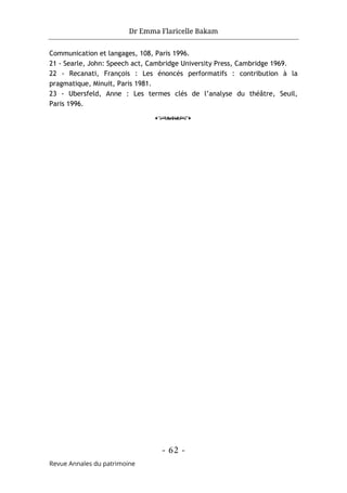 Dr Emma Flaricelle Bakam
- 62 -
Revue Annales du patrimoine
Communication et langages, 108, Paris 1996.
21 - Searle, John: Speech act, Cambridge University Press, Cambridge 1969.
22 - Recanati, François : Les énoncés performatifs : contribution à la
pragmatique, Minuit, Paris 1981.
23 - Ubersfeld, Anne : Les termes clés de l’analyse du théâtre, Seuil,
Paris 1996.
o
 