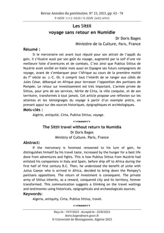 Revue Annales du patrimoine, N° 23, 2023, pp. 63 - 78
P-ISSN 1112-5020 / E-ISSN 2602-6945
Reçu le : 19/7/2023 - Accepté le : 22/8/2023
doris.bages@tarn.gouv.fr
© Université de Mostaganem, Algérie 2023
Les Sittii
voyage sans retour en Numidie
Dr Doris Bages
Ministère de la Culture, Paris, France
Résumé :
Si le mercenaire est avant tout réputé pour son attrait de l’appât du
gain, il s’illustre aussi par son goût du voyage, augmenté par la soif d’une vie
meilleure faite d’aventures et de combats. C’est ainsi que Publius Sittius de
Nucérie avait enrôlé en Italie mais aussi en Espagne ses futurs compagnons de
voyage, avant de s’embarquer pour l’Afrique au cours de la première moitié
du Ier
siècle av. J.-C. Or, il comprit tout l’intérêt de se ranger aux côtés de
Jules César, débarqué en Afrique pour terrasser l’opposition des partisans de
Pompée. Le retour sur investissement est très important. L’armée privée de
Sittius, pour prix de ses services, hérite de Cirta, la ville conquise, et de son
territoire, transformés à tout jamais. Cet article propose une réflexion sur les
attentes et les témoignages du voyage à partir d’un exemple précis, en
prenant appui sur des sources historiques, épigraphiques et archéologiques.
Mots-clés :
Algérie, antiquité, Cirta, Publius Sittius, voyage.
o
The Sittii travel without return to Numidia
Dr Doris Bages
Ministry of Culture, Paris, France
Abstract:
If the mercenary is foremost renowned to his lure of gain, he
distinguishes himself by his travel taste, increased by the hunger for a best life
done from adventures and fights. This is how Publius Sittius from Nucérie had
enlisted his companions in Italy and Spain, before ship off to Africa during the
first half of first century B.C. Then, he understood the benefit of unite with
Julius Caesar who is arrived in Africa, decided to bring down the Pompey’s
partisans oppositions. The return of investment is consequent. The private
army of Sittius inherits, as a reward, conquered city and its territory, forever
transformed. This communication suggests a thinking on the travel waitings
and testimonies using historicals, epigraphicals and archaeologicals sources.
Keywords:
Algeria, antiquity, Cirta, Publius Sittius, travel.
o
 