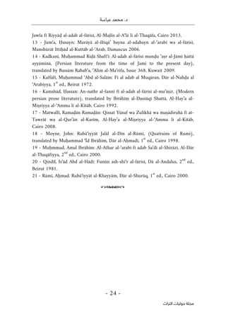 .‫د‬
‫عباسة‬ ‫محمد‬
-
24
-
‫اﻟﺘﺮاث‬ ‫ﺣﻮﻟﻴﺎت‬ ‫ﻣﺠﻠﺔ‬
Jawla fī Riyyāḍ al-adab al-fārisī, Al-Majlis al-A‘lā li al-Thaqāfa, Cairo 2013.
13 - Jum‘a, Ḥusayn: Marāyā al-iltiqā’ bayna al-adabayn al-‘arabī wa al-fārisī,
Manshūrāt Ittiḥād al-Kuttāb al-‘Arab, Damascus 2006.
14 - Kadkanī, Muḥammad Riḍā Shafī‘ī: Al-adab al-fārisī munḍu ‘aṣr al-Jāmī ḥattā
ayyāminā, (Persian literature from the time of Jami to the present day),
translated by Bassām Rabab‘a, ‘Alim al-Ma‘rifa, Issue 368, Kuwait 2009.
15 - Kaffāfī, Muḥammad ‘Abd al-Salām: Fī al adab al Muqāran, Dār al-Nahḍa al
‘Arabiyya, 1
st
ed., Beirut 1972.
16 - Kamshād, Ḥassan: An-nathr al-fannī fī al-adab al-fārisī al-mu‘āṣir, (Modern
persian prose literature), translated by Ibrāhīm al-Dassūqī Shattā, Al-Hay’a al-
Miṣriyya al-‘Amma li al-Kitāb, Cairo 1992.
17 - Matwallī, Ramaḍān Ramaḍān: Qissat Yūsuf wa Zulīkhā wa maṣādiruhā fī at-
Tawrāt wa al-Qur’ān al-Karīm, Al-Hay’a al-Miṣriyya al-‘Amma li al-Kitāb,
Cairo 2008.
18 - Moyne, John: Rubā‘iyyāt Jalāl al-Dīn al-Rūmī, (Quatrains of Rumi),
translated by Muḥammad ‘Īd Ibrāhīm, Dār al-Aḥmadī, 1
st
ed., Cairo 1998.
19 - Muḥmmad, Amal Ibrāhīm: Al-Athar al-‘arabī fī adab Sa‘dī al-Shirāzī, Al-Dār
al-Thaqāfiyya, 2
nd
ed., Cairo 2000.
20 - Qindīl, Is‘ād Abd al-Hādī: Funūn ash-shi‘r al-fārisī, Dā al-Andalus, 2
nd
ed.,
Beirut 1981.
21 - Rāmī, Aḥmad: Rubā‘iyyāt al-Khayyām, Dār al-Shurūq, 1
st
ed., Cairo 2000.
o
 