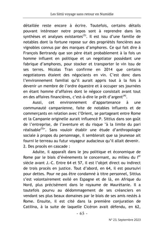 Les Sittii voyage sans retour en Numidie
- 65 -
N° 23, Septembre 2023
détaillée reste encore à écrire. Toutefois, certains détails
pouvant intéresser notre propos sont à reprendre dans les
synthèses et analyses existantes(3)
. Il est issu d’une famille de
notables dont la fortune repose sur des propriétés foncières aux
vignobles connus par des marques d’amphores. Ce qui fait dire à
François Bertrandy que son père était probablement à la fois un
homme influent en politique et un negotiator possédant une
fabrique d’amphores, pour stocker et transporter le vin issu de
ses terres. Nicolas Tran confirme en 2014 que certains
negotiatores étaient des négociants en vin. C’est donc dans
l’environnement familial qu’il aurait appris tout à la fois à
devenir un membre de l’ordre équestre et à occuper ses journées
en étant homme d’affaires dont le négoce consistait avant tout
en des affaires financières, c’est-à-dire le prêt d’argent(4)
.
Aussi, cet environnement d’appartenance à une
communauté campanienne, faite de notables influents et de
commerçants en relation avec l’Orient, se partageant entre Rome
et la Campanie originelle aurait influencé P. Sittius dans son goût
de l’entreprise, de l’aventure et du risque "à la limite du pari
réalisable(5)
". Sans vouloir établir une étude d’anthropologie
sociale à propos du personnage, il semblerait que sa jeunesse ait
fourni le terreau au futur voyageur audacieux qu’il allait devenir.
2. Des procès en cascade :
Adulte, il apparaît dans le jeu politique et économique de
Rome par le biais d’événements le concernant, au milieu du Ier
siècle avant J.-C. Entre 64 et 57, il est l’objet direct ou indirect
de trois procès en justice. Tout d’abord, en 64, il est poursuivi
pour dettes. Pour ne pas être condamné à titre personnel, Sittius
s’est volontairement exilé en Espagne et de là, en Afrique du
Nord, plus précisément dans le royaume de Maurétanie. Il a
toutefois pourvu au dédommagement de ses créanciers en
vendant ses plus beaux domaines par le biais de ses amis restés à
Rome. Ensuite, il est cité dans la première conjuration de
Catilina, à la suite de laquelle Cicéron avait défendu, en 62,
 