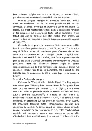 Dr Doris Bages
- 66 -
Revue Annales du patrimoine
Publius Cornelius Sylla, ami intime de Sittius ; ce dernier n’était
pas directement accusé mais considéré comme complice.
D’après Jacques Heurgon et Théodore Mommsen, Sittius
n’est pas condamné lors de ses deux procès du fait de ses
absences. En effet, "bien que la procédure contre un absent fût
légale, elle s’est heurtée longtemps, dans la conscience romaine
à des scrupules qui entravaient toute action judiciaire. Il ne
fallait pas que la défense pût être exclue d’un procès, ou
entravée dans son exercice ; sinon le jugement paraissait suspect
et odieux(6)
".
Cependant, ce genre de scrupules était totalement oublié
lors du troisième procès conduit contre Sittius, en 57, à la suite
duquel Cicéron lui écrivit une lettre pour s’excuser de ne pas
avoir pris sa défense et de s’insurger contre l’iniquité avec
laquelle il fut traité(7)
. En l’espèce, une forte augmentation du
prix du blé avait provoqué une disette accompagnée de troubles
populaires, dont les affairistes étaient jugés en partie
responsables à cause de trop nombreuses spéculations. Sittius fut
considéré comme l’un de ces responsables, car il aurait eu des
intérêts dans le commerce du blé et donc jugé et condamné à
l’exil(8)
.
3. L’exil à l’origine du voyage :
Cette année 57 est ainsi le point de départ d’un long voyage
sans retour pour Sittius qui ne reverra jamais la Campanie. Il ne
faut tout de même pas oublier qu’il a déjà quitté l’Italie
depuis 64, avec un probable espoir de retour, car son exil était
jusqu’à présent volontaire(9)
; il n’était en rien banni et
bénéficiait toujours de sa citoyenneté. Aussi, il se tenait éloigné
de Rome, en attendant que les choses se calment. Pour autant,
les modernes trouvent cette condamnation quelque peu
exagérée. En réalité, P. Sittius aurait dû écoper d’une amende
dans cette affaire de spéculation sur le blé. Cette condamnation
capitale est pressentie comme une vengeance personnelle
d’individus qui en auraient voulu à un ancien complice à la suite
 