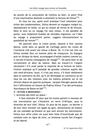 Les Sittii voyage sans retour en Numidie
- 67 -
N° 23, Septembre 2023
du procès de la conjuration de Catilina ou bien, le point final
d’une machination destinée à atteindre la fortune de Sittius(10)
.
En tous les cas, après avoir pratiqué l’exil volontaire pour
éviter des condamnations, Sittius devient un voyageur malgré lui,
abandonnant en Italie, ce qui lui restait de terres et de fortune.
Dans le sens où ce voyage fut sans retour, il est possible de
parler, avec Stéphanie Guédon de véritable migration, car l’idée
du voyage à proprement parler, suggère nécessairement la
possibilité de rentrer(11)
.
On pourrait alors le croire perdu, destiné à finir comme
Marius, exilé dans un gourbi de Carthage parmi les ruines de
l’ancienne cité avant son retour à Rome. Or, il n’en est rien car
Sittius semble être un homme plein de ressources. En Espagne
puis en Afrique du Nord, accompagné d’exilés italiens comme lui,
il recrute d’autres compagnons de voyage(12)
. On parle bien ici de
recrutement et donc de salaire. Mais où trouve-t-il l’argent
nécessaire ? S’il avait perdu la majorité de sa fortune en Italie,
Cicéron explique qu’il possède de grandes créances auprès des
rois nord-africains. Aussi, il n’est pas exclu, s’il était réellement
dans le commerce du blé, qu’il ait développé un commerce ou en
tous les cas des relations avec les Italiens présents sur le sol
africain depuis les guerres puniques. Jacques Heurgon pousse plus
loin l’affirmation en faisant de Publius Sittius "l’un des principaux
fournisseurs de Rome en blé(13)
".
2 – Arrivée à destination :
1. Activités des Sittii sur place :
Il faut attendre 47 pour que les textes parlent à nouveau de
nos mercenaires qui s’illustrent en terre d’Afrique, sous la
direction de leur chef, Sittius. En plus de les payer, ce dernier a
dû leur faire miroiter cet appât du gain, alimentation du moteur
de ces nomades qu’étaient et que sont encore les mercenaires.
Sittius leur offre cette vie aussi bien faite d’incertitude que de
combats avec en ligne de mire, un immense succès fait d’argent
et de liberté.
 