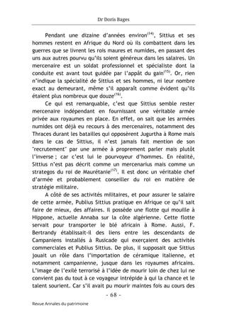 Dr Doris Bages
- 68 -
Revue Annales du patrimoine
Pendant une dizaine d’années environ(14)
, Sittius et ses
hommes restent en Afrique du Nord où ils combattent dans les
guerres que se livrent les rois maures et numides, en passant des
uns aux autres pourvu qu’ils soient généreux dans les salaires. Un
mercenaire est un soldat professionnel et spécialiste dont la
conduite est avant tout guidée par l’appât du gain(15)
. Or, rien
n’indique la spécialité de Sittius et ses hommes, ni leur nombre
exact au demeurant, même s’il apparaît comme évident qu’ils
étaient plus nombreux que douze(16)
.
Ce qui est remarquable, c’est que Sittius semble rester
mercenaire indépendant en fournissant une véritable armée
privée aux royaumes en place. En effet, on sait que les armées
numides ont déjà eu recours à des mercenaires, notamment des
Thraces durant les batailles qui opposèrent Jugurtha à Rome mais
dans le cas de Sittius, il n’est jamais fait mention de son
"recrutement" par une armée à proprement parler mais plutôt
l’inverse ; car c’est lui le pourvoyeur d’hommes. En réalité,
Sittius n’est pas décrit comme un mercenarius mais comme un
strategos du roi de Maurétanie(17)
. Il est donc un véritable chef
d’armée et probablement conseiller du roi en matière de
stratégie militaire.
A côté de ses activités militaires, et pour assurer le salaire
de cette armée, Publius Sittius pratique en Afrique ce qu’il sait
faire de mieux, des affaires. Il possède une flotte qui mouille à
Hippone, actuelle Annaba sur la côte algérienne. Cette flotte
servait pour transporter le blé africain à Rome. Aussi, F.
Bertrandy établissait-il des liens entre les descendants de
Campaniens installés à Rusicade qui exerçaient des activités
commerciales et Publius Sittius. De plus, il supposait que Sittius
jouait un rôle dans l’importation de céramique italienne, et
notamment campanienne, jusque dans les royaumes africains.
L’image de l’exilé terrorisé à l’idée de mourir loin de chez lui ne
convient pas du tout à ce voyageur intrépide à qui la chance et le
talent sourient. Car s’il avait pu mourir maintes fois au cours des
 