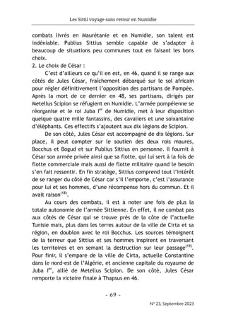 Les Sittii voyage sans retour en Numidie
- 69 -
N° 23, Septembre 2023
combats livrés en Maurétanie et en Numidie, son talent est
indéniable. Publius Sittius semble capable de s’adapter à
beaucoup de situations peu communes tout en faisant les bons
choix.
2. Le choix de César :
C’est d’ailleurs ce qu’il en est, en 46, quand il se range aux
côtés de Jules César, fraîchement débarqué sur le sol africain
pour régler définitivement l’opposition des partisans de Pompée.
Après la mort de ce dernier en 48, ses partisans, dirigés par
Metellus Scipion se réfugient en Numidie. L’armée pompéienne se
réorganise et le roi Juba Ier
de Numidie, met à leur disposition
quelque quatre mille fantassins, des cavaliers et une soixantaine
d’éléphants. Ces effectifs s’ajoutent aux dix légions de Scipion.
De son côté, Jules César est accompagné de dix légions. Sur
place, il peut compter sur le soutien des deux rois maures,
Bocchus et Bogud et sur Publius Sittius en personne. Il fournit à
César son armée privée ainsi que sa flotte, qui lui sert à la fois de
flotte commerciale mais aussi de flotte militaire quand le besoin
s’en fait ressentir. En fin stratège, Sittius comprend tout l’intérêt
de se ranger du côté de César car s’il l’emporte, c’est l’assurance
pour lui et ses hommes, d’une récompense hors du commun. Et il
avait raison(18)
.
Au cours des combats, il est à noter une fois de plus la
totale autonomie de l’armée Sittienne. En effet, il ne combat pas
aux côtés de César qui se trouve près de la côte de l’actuelle
Tunisie mais, plus dans les terres autour de la ville de Cirta et sa
région, en doublon avec le roi Bocchus. Les sources témoignent
de la terreur que Sittius et ses hommes inspirent en traversant
les territoires et en semant la destruction sur leur passage(19)
.
Pour finir, il s’empare de la ville de Cirta, actuelle Constantine
dans le nord-est de l’Algérie, et ancienne capitale du royaume de
Juba Ier
, allié de Metellus Scipion. De son côté, Jules César
remporte la victoire finale à Thapsus en 46.
 