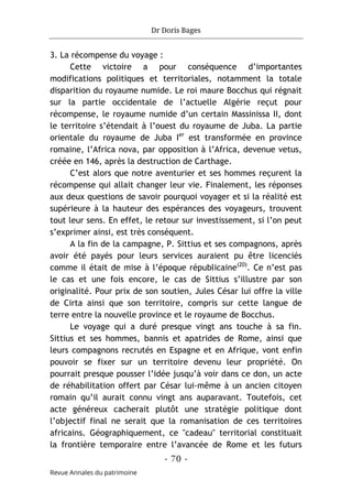 Dr Doris Bages
- 70 -
Revue Annales du patrimoine
3. La récompense du voyage :
Cette victoire a pour conséquence d’importantes
modifications politiques et territoriales, notamment la totale
disparition du royaume numide. Le roi maure Bocchus qui régnait
sur la partie occidentale de l’actuelle Algérie reçut pour
récompense, le royaume numide d’un certain Massinissa II, dont
le territoire s’étendait à l’ouest du royaume de Juba. La partie
orientale du royaume de Juba Ier
est transformée en province
romaine, l’Africa nova, par opposition à l’Africa, devenue vetus,
créée en 146, après la destruction de Carthage.
C’est alors que notre aventurier et ses hommes reçurent la
récompense qui allait changer leur vie. Finalement, les réponses
aux deux questions de savoir pourquoi voyager et si la réalité est
supérieure à la hauteur des espérances des voyageurs, trouvent
tout leur sens. En effet, le retour sur investissement, si l’on peut
s’exprimer ainsi, est très conséquent.
A la fin de la campagne, P. Sittius et ses compagnons, après
avoir été payés pour leurs services auraient pu être licenciés
comme il était de mise à l’époque républicaine(20)
. Ce n’est pas
le cas et une fois encore, le cas de Sittius s’illustre par son
originalité. Pour prix de son soutien, Jules César lui offre la ville
de Cirta ainsi que son territoire, compris sur cette langue de
terre entre la nouvelle province et le royaume de Bocchus.
Le voyage qui a duré presque vingt ans touche à sa fin.
Sittius et ses hommes, bannis et apatrides de Rome, ainsi que
leurs compagnons recrutés en Espagne et en Afrique, vont enfin
pouvoir se fixer sur un territoire devenu leur propriété. On
pourrait presque pousser l’idée jusqu’à voir dans ce don, un acte
de réhabilitation offert par César lui-même à un ancien citoyen
romain qu’il aurait connu vingt ans auparavant. Toutefois, cet
acte généreux cacherait plutôt une stratégie politique dont
l’objectif final ne serait que la romanisation de ces territoires
africains. Géographiquement, ce "cadeau" territorial constituait
la frontière temporaire entre l’avancée de Rome et les futurs
 