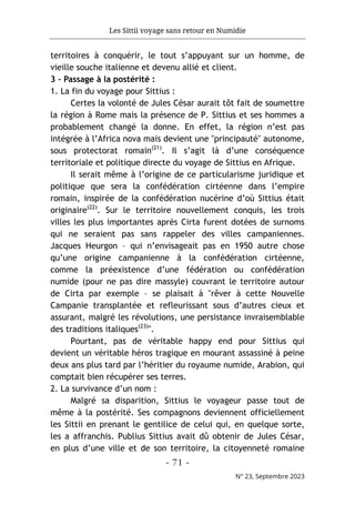 Les Sittii voyage sans retour en Numidie
- 71 -
N° 23, Septembre 2023
territoires à conquérir, le tout s’appuyant sur un homme, de
vieille souche italienne et devenu allié et client.
3 – Passage à la postérité :
1. La fin du voyage pour Sittius :
Certes la volonté de Jules César aurait tôt fait de soumettre
la région à Rome mais la présence de P. Sittius et ses hommes a
probablement changé la donne. En effet, la région n’est pas
intégrée à l’Africa nova mais devient une "principauté" autonome,
sous protectorat romain(21)
. Il s’agit là d’une conséquence
territoriale et politique directe du voyage de Sittius en Afrique.
Il serait même à l’origine de ce particularisme juridique et
politique que sera la confédération cirtéenne dans l’empire
romain, inspirée de la confédération nucérine d’où Sittius était
originaire(22)
. Sur le territoire nouvellement conquis, les trois
villes les plus importantes après Cirta furent dotées de surnoms
qui ne seraient pas sans rappeler des villes campaniennes.
Jacques Heurgon – qui n’envisageait pas en 1950 autre chose
qu’une origine campanienne à la confédération cirtéenne,
comme la préexistence d’une fédération ou confédération
numide (pour ne pas dire massyle) couvrant le territoire autour
de Cirta par exemple – se plaisait à "rêver à cette Nouvelle
Campanie transplantée et refleurissant sous d’autres cieux et
assurant, malgré les révolutions, une persistance invraisemblable
des traditions italiques(23)
".
Pourtant, pas de véritable happy end pour Sittius qui
devient un véritable héros tragique en mourant assassiné à peine
deux ans plus tard par l’héritier du royaume numide, Arabion, qui
comptait bien récupérer ses terres.
2. La survivance d’un nom :
Malgré sa disparition, Sittius le voyageur passe tout de
même à la postérité. Ses compagnons deviennent officiellement
les Sittii en prenant le gentilice de celui qui, en quelque sorte,
les a affranchis. Publius Sittius avait dû obtenir de Jules César,
en plus d’une ville et de son territoire, la citoyenneté romaine
 