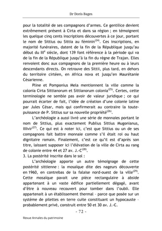Dr Doris Bages
- 72 -
Revue Annales du patrimoine
pour la totalité de ses compagnons d’armes. Ce gentilice devient
extrêmement présent à Cirta et dans sa région ; en témoignent
les quelque cinq cents inscriptions découvertes à ce jour, portant
le nom de Sittius ou Sittia au féminin(24)
. Ces inscriptions, en
majorité funéraires, datent de la fin de la République jusqu’au
début du IIIe
siècle, dont 139 font référence à la période qui va
de la fin de la République jusqu’à la fin du règne de Trajan. Elles
renvoient donc aux compagnons de la première heure ou à leurs
descendants directs. On retrouve des Sittii, plus tard, en dehors
du territoire cirtéen, en Africa nova et jusqu’en Maurétanie
Césarienne.
Pline et Pomponius Mela mentionnent la ville comme la
colonia Cirta Sittianorum et Sittianorum colonia(25)
. Certes, cette
terminologie ne semble pas avoir de valeur juridique ; ce qui
pourrait écarter de fait, l’idée de création d’une colonie latine
par Jules César, mais qui confirmerait au contraire la toute-
puissance de P. Sittius sur sa nouvelle propriété(26)
.
L’archéologie a aussi livré une série de monnaies portant le
nom de Sittius, plus exactement Publius Sittius Mugonianus,
IIIIvir(27)
. Ce qui est à noter ici, c’est que Sittius ou un de ses
compagnons fait battre monnaie comme s’il était roi ou haut
dignitaire romain. Finalement, c’est ce qu’il est d’après son
titre, laissant supposer ici l’élévation de la ville de Cirta au rang
de colonie entre 44 et 27 av. J.-C(28)
.
3. La postérité inscrite dans le sol :
L’archéologie apporte un autre témoignage de cette
postérité sittienne : la mosaïque dite des nageurs découverte
en 1960, en contrebas de la falaise nord-ouest de la ville(29)
.
Cette mosaïque pavait une pièce rectangulaire à abside
appartenant à un vaste édifice partiellement dégagé, avant
d’être à nouveau recouvert pour tomber dans l’oubli. Elle
appartenait à un établissement thermal – parce que posée sur un
système de pilettes en terre cuite constituant un hypocauste –
probablement privé, construit entre 50 et 30 av. J.-C.
 
