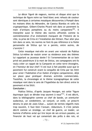 Les Sittii voyage sans retour en Numidie
- 73 -
N° 23, Septembre 2023
Le décor figuré de nageurs, navires et disque ainsi que la
technique de figure noire sur fond blanc avec rehauts de couleur
sont identiques à certaines mosaïques découvertes à Pompéi dans
les maisons dites du Ménandre, de Caesius Blandus et celle du
cryptoportique. Gilbert-Charles Picard voit dans ce pavement la
main d’artisans pompéiens ou du moins campaniens(30)
. Il
interprète aussi le thème des navires affrontés comme la
commémoration d’un événement marquant de l’histoire de la
ville, la prise de Cirta et l’installation des Sittiani. Pour aller plus
loin dans ce sens, les navires ne font-ils pas référence à la flotte
personnelle de Sittius qui lui a permis, entre autres, de
s’enrichir ?
Cette mosaïque met-elle en avant une volonté de Publius
Sittius lui-même de vouloir orner sa résidence avec des thèmes
lui rappelant sa jeunesse dorée ? Si l’ornementation de ce bain
privé est postérieure à la mort de Sittius, ses compagnons ont-ils
voulu créer un rappel de la Campanie en cette terre étrangère,
en l’honneur de leur chef ? Il est tout à fait possible aussi que le
pavement fut construit avant la conquête de Cirta par les Sittii
pour orner l’habitation d’un Italien d’origine campanienne, déjà
sur place pour pratiquer diverses activités commerciales.
Toutefois, la chronologie et le thème iconographique de cette
mosaïque vont dans le sens de l’hypothèse du lien direct entre le
pavement et les Sittii.
Conclusion :
Publius Sittius, d’après Jacques Heurgon, est cette "figure
équivoque (qui) se dérobe trop souvent à nous(31)
". Il est décrit,
dans la bibliographie comme un chef de bande, un aventurier
audacieux, un condottiere, un conjuré, un exilé, un proscrit
devenu le pion de Jules César... autant de termes négatifs mais
trop souvent, il faut bien l’avouer, réducteurs. Il n’est jamais
décrit comme un stratège, un chef de guerre, un leader, un
homme d’affaires avisé qui tire leçon de ses erreurs passées, un
financier de haut vol qui consentait des prêts à des rois, et
 