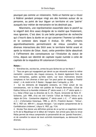 Dr Doris Bages
- 74 -
Revue Annales du patrimoine
pourquoi pas comme un visionnaire. Voilà un homme qui a réussi
à fédérer pendant presque vingt ans des hommes autour de sa
personne, au point de leur léguer un territoire et une "patrie"
auxquels leur métier de mercenaire ne les destinait pas.
Néanmoins, une représentation exacerbée dans le positif ou
le négatif doit être assez éloignée de la réalité que finalement,
nous ignorons. C’est donc là une belle perspective de recherche
qui s’inscrit dans la durée en ce qui concerne l’homme lui-même
et le contexte dans lequel il évolue. En effet, certains
approfondissements permettraient de mieux connaître les
diverses interactions des Sittii avec le territoire hérité avant et
après la victoire de César. Aussi, cette première tâche aboutirait
à l’affinement des connaissances sur l’évolution du statut de
Cirta, depuis son identité de capitale royale numide à celle de
capitale de la respublica IIII coloniarum Cirtensium.
Notes :
1 – "Entraînez-les, excitez-les, armez-les puis lâchez-les sur les Nazis !"
2 – "Tous ces gens qui voyageaient par devoir ou par nécessité avaient la même
mentalité : conscients des risques encourus, ils étaient également fiers de
leurs entreprises, quelles qu’elles soient, car leurs motivations étaient
complexes et fort diverses si bien que l’on peut parler de voyages à finalité
mixte". J.-M. André et M.-F. Baslez : Voyager dans l’antiquité, p. 245.
3 – Sur les éléments de biographie existants, en l’état actuel de nos
connaissances, voir la thèse non publiée de François Bertrandy : L’Etat de
Publius Sittius et la Numidie cirtéenne (Ier
siècle avant J.-C.-Ier
siècle après J.-
C.), thèse d’Etat sous la direction de G.-Ch. Picard, Université de Paris IV –
Sorbonne, juin 1989, d’où est tiré l’article "L’Etat de Publius Sittius et la
région de Cirta – Constantine (Algérie), Ier
siècle avant J.-C. - Ier
siècle après
J.-C.", L’information historique, 1990, p. 69-73 ; Friedrich Munzer : "Sittius",
RE 3, 1927 col. 409-411 ; Jacques Heurgon : "Les origines campaniennes de la
Confédération cirtéenne", Libyca V, 1957, pp. 7-24.
4 – Nicolas Tran donne une définition précise de ce qu’est un negotiator entre
la fin de la République et le début de l’empire. Son article paru dans la revue
Pallas permet de mieux comprendre la personnalité de ces "grands financiers",
et de connaître la nature de leurs activités économiques, au demeurant fort
diverses.
 