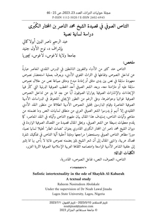 ‫العدد‬ ،‫التراث‬ ‫حوليات‬ ‫مجلة‬
23
،
2023
‫ص‬ ،
25
-
46
P-ISSN 1112-5020 / E-ISSN 2602-6945
:‫اﻻﺳﺘﻼم‬ ‫ﺗﺎرﻳﺦ‬
10
/
5
/
2023
-
:‫اﻟﻘﺒﻮل‬ ‫ﺗﺎرﻳﺦ‬
1
/
7
/
2023
noahjinad@yahoo.com
©
‫الجزائر‬ ،‫مستغانم‬ ‫جامعة‬
2023
‫محمد‬ ‫الشيخ‬ ‫قصيدة‬ ‫في‬ ‫الصوفي‬ ‫التناص‬
‫ال‬
‫ناصر‬
‫َر‬ ‫َب‬‫ك‬‫الـ‬ ‫ختار‬‫م‬‫ال‬ ‫بن‬
‫ى‬
‫نصية‬ ‫لسانية‬ ‫دراسة‬
‫أبولاكالي‬ ‫الدين‬ ‫ناصر‬ ‫الرحيم‬ ‫عبد‬
.‫د‬ ‫بإشراف‬
‫جنيد‬ ‫الأول‬ ‫نوح‬
‫لاغوس‬ ،‫لاغوس‬ ‫ولاية‬ ‫جامعة‬
‫يا‬‫جير‬‫ي‬‫ن‬ ،
:‫ملخص‬
ٌ‫ة‬‫عبار‬ ‫المعاصر‬ ‫النقدي‬ ‫الدرس‬ ‫في‬ ‫الناشطين‬ ‫يين‬‫واللغو‬ ‫الأدباء‬ ‫من‬ ‫كثير‬ ‫عند‬ ‫التناص‬
‫عن‬
‫نصوص‬ ‫استحضار‬ ‫بعملية‬ ‫عرف‬
ُ ‫ي‬‫و‬ ،‫الأدبي‬ ‫اللغوي‬ ‫التراث‬ ‫في‬ ‫وتفاعلها‬ ‫النصوص‬ ‫تداخل‬
‫معهودة‬
‫نصوص‬ ‫خلال‬ ‫من‬ ‫نص‬ ‫صياغة‬ ‫ومتلق‬ ‫مبدع‬ ‫إعادة‬ ‫أو‬ ‫متلق‬ ‫يدى‬ ‫بين‬ ‫نص‬ ‫في‬ ‫سابقة‬
‫فيها‬ ‫ُر‬ ‫كث‬ ‫التي‬ ‫الدينية‬ ‫الصوفية‬ ‫خطب‬‫ل‬‫ا‬ ‫أحد‬ ‫الصوفي‬ ‫الشعر‬ ‫يعد‬‫و‬ .‫معه‬ ‫متزامنة‬ ‫أو‬ ‫عليه‬ ‫سابقة‬
‫ال‬ ‫والإشارات‬ ‫حاءات‬‫ي‬‫الإ‬
‫النصوص‬ ‫تداخل‬ ‫عن‬ ‫ينم‬ ‫مما‬ ٍ‫د‬‫ج‬ ‫عن‬ ‫ًا‬‫أب‬ ‫الصوفيون‬ ‫يتوارثها‬ ‫صوفية‬
‫الأدبية‬ ‫الدراسات‬ ‫في‬ ‫الملحوظ‬ ‫جابي‬‫ي‬‫الإ‬ ‫التطور‬ ‫من‬ ‫الرغم‬ ‫وعلى‬ .‫وحواضرها‬ ‫غوائبها‬ ‫الصوفية‬
‫الأدبي‬ ‫النقد‬ ‫منظور‬ ‫من‬ ‫انطلاقا‬ ‫الأدبية‬ ‫النصوص‬ ‫حليل‬‫ت‬‫ب‬ ‫الدارسين‬ ‫وقيام‬ ‫المعاصرة‬ ‫الصوفية‬
‫يدرسوا‬ ‫لم‬ ‫أنهم‬ ‫إلا‬ ‫التقليدي‬
‫من‬ ‫تضمنته‬ ‫وما‬ ‫النص‬ ‫لسانيات‬ ‫منطلق‬ ‫من‬ ‫العربي‬ ‫الصوفي‬ ‫الشعر‬
‫ما‬‫ك‬ ،‫المعاصر‬ ‫النقد‬ ‫في‬ ‫وآلياته‬ ‫التناص‬ ‫مفهوم‬ ‫بيان‬ ‫المقال‬ ‫هذا‬ ‫يستهدف‬ .‫التناص‬ ‫وآليات‬ ‫مفاهيم‬
‫في‬ ‫الواردة‬ ‫الصوفية‬ ‫القصائد‬ ‫من‬ ‫قصيدة‬ ‫المقال‬ ‫حلل‬‫ي‬‫و‬ .‫الصوفي‬ ‫الشعر‬ ‫عن‬ ‫بسيطة‬ ‫معطيات‬ ‫يقدم‬
‫ال‬ ‫ابن‬ ‫ناصر‬ ‫محمد‬ ‫الشيخ‬ ‫ديوان‬
،‫نصيا‬ ‫لسانيا‬ ‫حليلا‬‫ت‬ "‫الطار‬ ‫"نغمات‬ ‫بعنوان‬ ‫القادري‬ ‫الـكبرى‬ ‫ختار‬‫م‬
‫شفرة‬ ‫تفكيك‬ ‫في‬ ‫التناص‬ ‫آلية‬ ‫أحقية‬ ‫ومثبتا‬ ‫مراجعها‬ ‫ومستحضرا‬ ‫الصوفي‬ ‫التناص‬ ‫مظاهر‬ ‫مبرزا‬
‫يشير‬ ‫مما‬ ‫بها‬ ‫بأس‬ ‫لا‬ ‫غائبة‬ ‫نصوص‬ ‫بتضمنه‬ ‫يتميز‬ ‫الشيخ‬ ‫شعر‬ ‫أن‬ ‫إلى‬ ‫المقال‬ ‫وانتهى‬ .‫عربية‬ ‫قصائد‬
‫الأدبية‬ ‫الشاعر‬ ‫خلفية‬ ‫إلى‬
.‫الغزير‬ ‫ية‬‫الثر‬ ‫الصوفية‬ ‫الإسلامية‬ ‫العربية‬ ‫الثقافة‬ ‫وامتصاصه‬ ‫الواسعة‬
‫الدالة‬ ‫الكلمات‬
:
‫ال‬ ،‫التناص‬
‫تصوف‬
،‫النصوص‬ ‫تفاعل‬ ،‫النص‬ ،
‫ية‬‫القادر‬
.
o
Sufistic intertextuality in the ode of Shaykh Al-Kabarah
A textual study
Raheem Nasirudeen Abolakale
Under the supervision of Dr Noah Lawal Jinadu
Lagos State University, Lagos, Nigeria
 