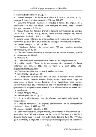 Les Sittii voyage sans retour en Numidie
- 75 -
N° 23, Septembre 2023
5 – François Bertrandy : op. cit., p. 8.
6 – Jacques Heurgon : "La lettre de Cicéron à P. Sittius (Ad. Fam, V, 17)",
Latomus, 9 fasc. 4, octobre-décembre 1950, pp. 369-377.
7 – Catherine Virlouvet : Famines et émeutes à Rome, des origines de la
République à la mort de Néron, Ecole française de Rome, 1985 ; Jacques
Heurgon : voir note précédente.
8 – Nicolas Tran : "Les hommes d’affaires romains et l’expansion de l’empire
(70 av. J.-C. – 73 ap. J.-C.)", Pallas, revue d’études antiques, 96, Presses
universitaires du Mirail, 2014, pp. 111-126.
9 – Aucune source historique ou archéologique n’est venue à ce jour confirmer
ou infirmer qu’entre 64 et 57, P. Sittius ne serait pas revenu sur le sol italien.
10 – Jacques Heurgon : op. cit., p. 376.
11 – Stéphanie Guédon : Le voyage dans l’Afrique romaine, Ausonius,
Bordeaux 2010, pp. 10-23.
12 – Dès lors François Bertrandy, s’appuyant sur les sources antiques, qualifie
ses compagnons de Sittiani.
13 – Voir note 7.
14 – 17 ans en tout si l’on considère que Sittius est en Afrique depuis 64.
15 – Joëlle Napoli : "Rome et le recrutement des mercenaires", Revue
historique des armées, 260, mis en ligne le 2 août 2010, URL :
http://rha.revues.org/7055.
16 – F. Bertrandy estime leur nombre à 3500 au maximum.
17 – F. Bertrandy : op. cit., p. 19.
18 – F. Bertrandy voudrait voir dans ce choix le souvenir d’une jeunesse
commune durant laquelle Publius Sittius aurait croisé César vingt ans
auparavant, à Rome et en Espagne. Cette hypothèque peut sembler
aujourd’hui quelque peu réductrice car elle sous-estime les choix stratégiques
que Publius Sittius pouvait être amené à faire, résultats de leçons tirées de sa
vie tumultueuse.
19 – Bellum Africum, XXV, 3.
20 – Joëlle Napoli : op. cit., p. 3.
21 – Il y a effectivement peu de chances que cette principauté fut
indépendante.
22 – Jacques Heurgon : "Les origines campaniennes de la Confédération
cirtéenne", Libyca, 5, 1957, pp. 7-27.
23 – Jacques Heurgon : op. cit., p. 377.
24 – Jean-Marie Lassère : Ubique Populus, peuplements et mouvements de la
population dans l’Afrique romaine, de la chute de Carthage à la fin de la
dynastie des Sévères (146 a.C – 235 p.C), Paris, Editions du CNRS, 1977 chez
qui F. Bertrandy a emprunté le découpage chronologique pour le classement
 