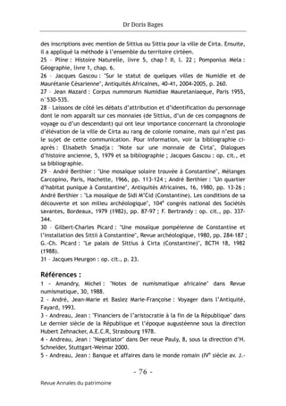 Dr Doris Bages
- 76 -
Revue Annales du patrimoine
des inscriptions avec mention de Sittius ou Sittia pour la ville de Cirta. Ensuite,
il a appliqué la méthode à l’ensemble du territoire cirtéen.
25 – Pline : Histoire Naturelle, livre 5, chap ? II, l. 22 ; Pomponius Mela :
Géographie, livre 1, chap. 6.
26 – Jacques Gascou : "Sur le statut de quelques villes de Numidie et de
Maurétanie Césarienne", Antiquités Africaines, 40-41, 2004-2005, p. 260.
27 – Jean Mazard : Corpus nummorum Numidiae Mauretaniaeque, Paris 1955,
n°530-535.
28 – Laissons de côté les débats d’attribution et d’identification du personnage
dont le nom apparaît sur ces monnaies (de Sittius, d’un de ces compagnons de
voyage ou d’un descendant) qui ont leur importance concernant la chronologie
d’élévation de la ville de Cirta au rang de colonie romaine, mais qui n’est pas
le sujet de cette communication. Pour information, voir la bibliographie ci-
après : Elisabeth Smadja : "Note sur une monnaie de Cirta", Dialogues
d’histoire ancienne, 5, 1979 et sa bibliographie ; Jacques Gascou : op. cit., et
sa bibliographie.
29 – André Berthier : "Une mosaïque solaire trouvée à Constantine", Mélanges
Carcopino, Paris, Hachette, 1966, pp. 113-124 ; André Berthier : "Un quartier
d’habitat punique à Constantine", Antiquités Africaines, 16, 1980, pp. 13-26 ;
André Berthier : "La mosaïque de Sidi M’Cid (Constantine). Les conditions de sa
découverte et son milieu archéologique", 104e
congrès national des Sociétés
savantes, Bordeaux, 1979 (1982), pp. 87-97 ; F. Bertrandy : op. cit., pp. 337-
344.
30 – Gilbert-Charles Picard : "Une mosaïque pompéienne de Constantine et
l’installation des Sittii à Constantine", Revue archéologique, 1980, pp. 284-187 ;
G.-Ch. Picard : "Le palais de Sittius à Cirta (Constantine)", BCTH 18, 1982
(1988).
31 – Jacques Heurgon : op. cit., p. 23.
Références :
1 - Amandry, Michel : "Notes de numismatique africaine" dans Revue
numismatique, 30, 1988.
2 - André, Jean-Marie et Baslez Marie-Françoise : Voyager dans l’Antiquité,
Fayard, 1993.
3 - Andreau, Jean : "Financiers de l’aristocratie à la fin de la République" dans
Le dernier siècle de la République et l’époque augustéenne sous la direction
Hubert Zehnacker, A.E.C.R, Strasbourg 1978.
4 - Andreau, Jean : "Negotiator" dans Der neue Pauly, 8, sous la direction d’H.
Schneider, Stuttgart-Weimar 2000.
5 - Andreau, Jean : Banque et affaires dans le monde romain (IVe
siècle av. J.-
 