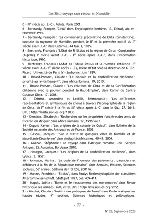 Les Sittii voyage sans retour en Numidie
- 77 -
N° 23, Septembre 2023
C – IIIe
siècle ap. J.-C), Points, Paris 2001.
6 - Bertrandy, François "Cirta" dans Encyclopédie berbère, 13, Edisud, Aix-en-
Provence 1994.
7 - Bertrandy, François : "La communauté gréco-latine de Cirta (Constantine),
capitale du royaume de Numidie, pendant le IIe
et la première moitié du Ier
siècle avant J.-C" dans Latomus, 44 fasc.3, 1985.
8 - Bertrandy, François : "L'Etat de P. Sittius et la région de Cirta - Constantine
(Algérie) Ier
siècle avant J.-C. – Ier
siècle après J.-C.", dans L’information
historique, 1990.
9 - Bertrandy, François : L'Etat de Publius Sittius et la Numidie cirtéenne (Ier
siècle avant J.-C/Ier
siècle après J.-C), Thèse d'Etat sous la direction de G.-Ch.
Picard, Université de Paris IV - Sorbonne, juin 1989.
10 - Briand-Ponsart, Claude : "Le pouvoir et la confédération cirtéenne :
priorité au ravitaillement", dans Africa Romana, 19, 2010.
11 - Briand-Ponsart, Claude : "Les relations de Cirta et de la Confédération
cirtéenne avec le pouvoir pendant le Haut-Empire", dans Cahier du Centre
Gustave Glotz, 17, 2006.
12 - Cristina, Amandine et Lechilli, Emmanuelle : "Les différentes
représentations et symboliques du cheval à travers l’iconographie de la région
de Cirta, du Ier
siècle à la fin du IIIe
siècle après J.-C" dans In Situ, 27, 2015.
URL : http//insitu.revues.org/12030.
13 - Demiaux, Elisabeth : "Recherches sur les propriétés foncières des amis de
Cicéron en Afrique" dans Africa Romana, 12, 1998 vol.1.
14 - Dupuis, Xavier : "Les origines de la colonie de Cuicul", dans Bulletin de la
Société nationale des Antiquaires de France, 2006.
15 - Gascou, Jacques : "Sur le statut de quelques villes de Numidie et de
Maurétanie Césarienne" dans Antiquités Africaines, 40-41, 2004.
16 - Guédon, Stéphanie : Le voyage dans l’Afrique romaine, coll. Scripta
Antiqua, 25, Ausonius, Bordeaux 2010.
17 - Heurgon, Jacques : "Les origines de la confédération cirtéenne", dans
Lybica, 5, 1957.
18 - Ionnatou, Marina : "Le code de l’honneur des paiements : créanciers et
débiteurs à la fin de la République romaine" dans Annales, Histoire, Sciences
sociales, 56e
année, Editions de l’EHESS, 2001/6.
19 - Munzer, Friedrich : "Sittius", dans Paulys Realencyclopädie der classichen
Altertumswissenschaft, Stuttgart 1927, col. 409-411.
20 - Napoli, Joëlle : "Rome et le recrutement des mercenaires" dans Revue
historique des armées, 260, 2010, URL : http//rha.revues.org/7055.
21 - Nicolet, Claude : "Institutions politiques de Rome" dans Ecole pratique des
hautes études, 4e
section, Sciences historiques et philologiques,
 