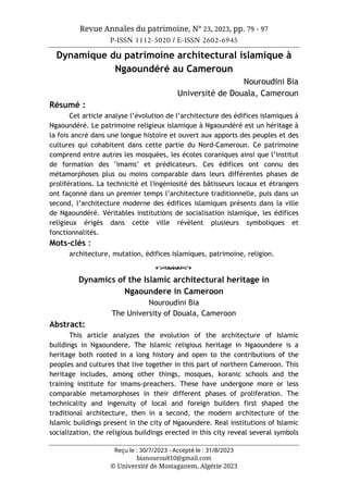 Revue Annales du patrimoine, N° 23, 2023, pp. 79 - 97
P-ISSN 1112-5020 / E-ISSN 2602-6945
Reçu le : 30/7/2023 - Accepté le : 31/8/2023
bianourou810@gmail.com
© Université de Mostaganem, Algérie 2023
Dynamique du patrimoine architectural islamique à
Ngaoundéré au Cameroun
Nouroudini Bia
Université de Douala, Cameroun
Résumé :
Cet article analyse l’évolution de l’architecture des édifices islamiques à
Ngaoundéré. Le patrimoine religieux islamique à Ngaoundéré est un héritage à
la fois ancré dans une longue histoire et ouvert aux apports des peuples et des
cultures qui cohabitent dans cette partie du Nord-Cameroun. Ce patrimoine
comprend entre autres les mosquées, les écoles coraniques ainsi que l’institut
de formation des "imams" et prédicateurs. Ces édifices ont connu des
métamorphoses plus ou moins comparable dans leurs différentes phases de
proliférations. La technicité et l'ingéniosité des bâtisseurs locaux et étrangers
ont façonné dans un premier temps l’architecture traditionnelle, puis dans un
second, l’architecture moderne des édifices islamiques présents dans la ville
de Ngaoundéré. Véritables institutions de socialisation islamique, les édifices
religieux érigés dans cette ville révèlent plusieurs symboliques et
fonctionnalités.
Mots-clés :
architecture, mutation, édifices islamiques, patrimoine, religion.
o
Dynamics of the Islamic architectural heritage in
Ngaoundere in Cameroon
Nouroudini Bia
The University of Douala, Cameroon
Abstract:
This article analyzes the evolution of the architecture of Islamic
buildings in Ngaoundere. The Islamic religious heritage in Ngaoundere is a
heritage both rooted in a long history and open to the contributions of the
peoples and cultures that live together in this part of northern Cameroon. This
heritage includes, among other things, mosques, koranic schools and the
training institute for imams-preachers. These have undergone more or less
comparable metamorphoses in their different phases of proliferation. The
technicality and ingenuity of local and foreign builders first shaped the
traditional architecture, then in a second, the modern architecture of the
Islamic buildings present in the city of Ngaoundere. Real institutions of Islamic
socialization, the religious buildings erected in this city reveal several symbols
 