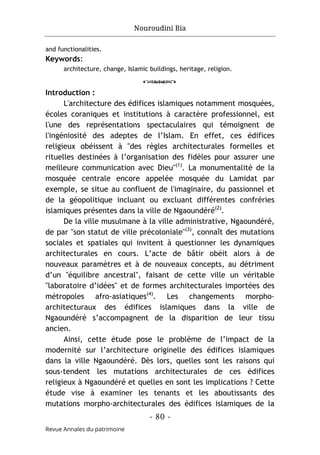 Nouroudini Bia
- 80 -
Revue Annales du patrimoine
and functionalities.
Keywords:
architecture, change, Islamic buildings, heritage, religion.
o
Introduction :
L'architecture des édifices islamiques notamment mosquées,
écoles coraniques et institutions à caractère professionnel, est
l'une des représentations spectaculaires qui témoignent de
l'ingéniosité des adeptes de l’Islam. En effet, ces édifices
religieux obéissent à "des règles architecturales formelles et
rituelles destinées à l’organisation des fidèles pour assurer une
meilleure communication avec Dieu"(1)
. La monumentalité de la
mosquée centrale encore appelée mosquée du Lamidat par
exemple, se situe au confluent de l'imaginaire, du passionnel et
de la géopolitique incluant ou excluant différentes confréries
islamiques présentes dans la ville de Ngaoundéré(2)
.
De la ville musulmane à la ville administrative, Ngaoundéré,
de par "son statut de ville précoloniale"(3)
, connaît des mutations
sociales et spatiales qui invitent à questionner les dynamiques
architecturales en cours. L’acte de bâtir obéit alors à de
nouveaux paramètres et à de nouveaux concepts, au détriment
d’un "équilibre ancestral", faisant de cette ville un véritable
"laboratoire d’idées" et de formes architecturales importées des
métropoles afro-asiatiques(4)
. Les changements morpho-
architecturaux des édifices islamiques dans la ville de
Ngaoundéré s’accompagnent de la disparition de leur tissu
ancien.
Ainsi, cette étude pose le problème de l’impact de la
modernité sur l’architecture originelle des édifices islamiques
dans la ville Ngaoundéré. Dès lors, quelles sont les raisons qui
sous-tendent les mutations architecturales de ces édifices
religieux à Ngaoundéré et quelles en sont les implications ? Cette
étude vise à examiner les tenants et les aboutissants des
mutations morpho-architecturales des édifices islamiques de la
 