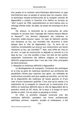 Nouroudini Bia
- 82 -
Revue Annales du patrimoine
d'un peuple et le contexte socio-historique déterminent un type
d'architecture pour un peuple et surtout pour les croyants. Ainsi,
la dynamique morpho-architecturale de la mosquée centrale de
Ngaoundéré a conduit à l’érection d’un édifice en terrasse ou
"sôro" à partir de 1930, essentiellement en terre battue avec un
mélange d'herbe molle, de sable, de tesson de céramique et de la
bouse.
Par ailleurs, la technicité de la construction de cette
mosquée en terrasse était l’apanage des maitres-maçons Mboum
et Haoussa(8)
. Ces derniers disposaient des matériaux et
d’ouvriers (aides-maçons) requis. Ce type de bâtiment permet
une résistance au feu, aux incendies très récurrents à cette
époque dans la ville de Ngaoundéré. Car, "la terre est un
matériau incombustible qui procure aux constructions une bonne
résistance au feu, aux incendies"(9)
. Mais, sous l'effet de l’eau et
du vent, ce type de construction se dégrade au sommet et à la
base du mur ; car très sensible à l'eau. Cet état de fait justifie
amplement l'avènement des édifices religieux en matériaux
définitifs progressivement dans l’une des trois villes principales
du Nord-Cameroun.
3. Mosquées en matériaux définitifs à Ngaoundéré :
Le développement de transports, l’évolution des techniques
et la mise au point de matériaux donnèrent aux architectes des
possibilités infinies pour exprimer leur génie. Les méthodes de
constructions actuelles sont plus rapides qu’autrefois, ceci du fait
de la disponibilité des matériaux de hautes gammes et d’une
main d’ouvre hautement qualifiée. C’est ainsi qu’on assiste à la
substitution de la mosquée en chaume par la construction d’un
édifice en matériaux définitifs dans la ville de Ngaoundéré dès la
première moitié du XXe
siècle. De la boue à la brique en terre
séchée au soleil, l’on est passé au parpaing et ciment.
En effet, la première mosquée construite avec des
matériaux définitifs, possédant une forme architecturale
spécifique (minaret, coupoles, arcades et arabesques), a été
 