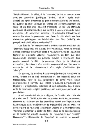 Nouroudini Bia
- 84 -
Revue Annales du patrimoine
"Bélaka-Mboum". En effet, il (le "laamido") le fait en concertation
avec ses conseillers juridiques ("imâm", "alkali"), après avoir
adopté les lignes directives du plan d’urbanisation du site choisi.
Sa qualité de chef spirituel en charge de l’ordonnancement du
sacré et du bien-être collectif l’emporte ici sur ses attributs
politiques et militaires. Bien que destiné à la célébration du culte
musulman, de nombreux sacrifices et offrandes interviennent
néanmoins dans le processus pour faire du site choisi un lieu
d’élection privilégiée, de bénédiction par Dieu ("Allah"), de
prospérité individuelle et collective(15)
.
Cet état de fait marque ainsi la domination des Peuls sur les
"premiers occupants" du plateau de l’Adamaoua. Ainsi, le nouvel
édifice islamique désormais érigé à Ngaoundéré, fît de l’Islam un
facteur de l’identité urbaine. Ngaoundéré, en tant que cité
islamo-peule obéissait au principe suivant : l'existence d'un
palais, souvent fortifié ; la présence d'une ou de plusieurs
mosquées ; l'existence d'un centre commercial ou d'un centre
caravanier et la prédominance d'un style d'habitation (le
"sâre")(16)
.
En somme, le trinôme Palais-Mosquée-Marché constitue le
noyau urbain de la cité musulmane et par ricochet celui de
Ngaoundéré. Pour le cas spécifique de cette ville, cette
configuration a survécu aux triples séquences périodiques de
l'histoire : précoloniale, coloniale et post-coloniale. Car, l’Islam
reste la principale religion pratiquée par la majeure partie de sa
population.
Aussi, convient-il de le souligner, la fonction du choix du
site destiné à l’édification des mosquées était exclusivement
réservée au "laamido" dès les premières heures de l’implantation
islamo-peule dans le périmètre de Ngaoundéré urbain. Mais, ce
dernier perd ce rôle avec l’extension urbaine et l’émergence des
"hommes d’affaires" à partir de 1965, date de la reconstruction
de la troisième grande mosquée de Ngaoundéré par "Elhadj"
Nassourou(17)
. Désormais, le "laamido" se réserve le pouvoir
 