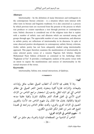 ‫أبوالكالي‬ ‫الدين‬ ‫ناصر‬ ‫الرحيم‬ ‫عبد‬
-
26
-
‫اﻟﺘﺮاث‬ ‫ﺣﻮﻟﻴﺎت‬ ‫ﻣﺠﻠﺔ‬
Abstract:
Intertextuality - by the definition of many litterateurs and textlinguists in
the contemporary literary criticism - is a situation where texts interact with
other texts in literary and linguistic traditions. It is also conceived as a process
by which previous texts are recovered from the present or the process in which
text producer or creator reproduces a text through previous or contemporary
texts. Sufistic discourse is considered one of the religious texts that is replete
with a number of sufistic cues and allusions which are narrated among sufi
groups through ages. The appreciable number of cues, insinuations, and allusions
in sufistic poetry are reflections of intertextuality in its discourse. In spite of
some observed positive developments in contemporary sufistic literary criticism,
Arabic sufistic poetry has not been adequately studied using intertextuality
approach. This paper therefore examines the manifestations of intertextuality in
some selected poetic verses of a renown Nigerian Sufi Scholar, Shaykh
Muhammad Nasir Kabara al-Kanowi as contained in his Anthology titled:
"Naghamat al-Tar". It provides a textlinguistic analysis of the poetic verses with
an intent to expose the manifestations and sources of intertextuality in the
textual structure of the verses.
Keywords:
intertextuality, Sufism, text, textual interactions, al-Qadiriya.
o
‫تمهيد‬
:
‫بإيماءات‬ ‫حافل‬ ‫خطاب‬ ‫الصوفي‬ ‫خطاب‬‫ل‬‫ا‬ ‫أن‬ ‫الاثنان‬ ‫فيه‬ ‫ختلف‬‫ي‬ ‫لا‬ ‫ومما‬
‫مظاهر‬ ‫على‬ ‫الصوفي‬ ‫الشعر‬ ‫يشتمل‬ .‫ومعتبرة‬ ‫كثيرة‬ ‫ية‬‫جاز‬‫م‬ ‫وإشارات‬ ‫وتلميحات‬
‫التراث‬ ‫من‬ ‫التناص‬ ‫مراجع‬ ‫استحضار‬ ‫إلى‬ ‫وتدعوه‬ ‫المتلقي‬ ‫انتباه‬ ‫ٺثير‬ ‫التي‬ ‫التناص‬
‫شفر‬ ‫وتفكيك‬ ‫الشعر‬ ‫قصائد‬ ‫حليل‬‫ت‬ ‫في‬ ‫الأدبي‬ ‫العربي‬
‫مبدعه‬ ‫خلفية‬ ‫جلية‬‫ت‬‫و‬ ‫تها‬
‫يين‬‫واللغو‬ ‫الأدباء‬ ‫عند‬ ‫التناص‬ ‫مفهوم‬ ‫بيان‬ ‫المقال‬ ‫هذا‬ ‫حاول‬‫ي‬ .‫والثقافية‬ ‫المعرفية‬
‫مظاهر‬ ‫حديد‬‫ت‬‫و‬ ،‫والعربي‬ ‫الغربي‬ ‫التراث‬ ‫في‬ ‫النصيين‬
‫قصيدة‬ ‫في‬ ‫ومراجعه‬ ‫التناص‬
.‫الكانوي‬ ‫القادري‬ ‫الـكبر‬ ‫ختار‬‫م‬‫ال‬ ‫ابن‬ ‫ناصر‬ ‫محمد‬ ‫الشيخ‬
1
-
‫التناص‬ ‫مفهوم‬
‫الغربي‬ ‫التراث‬ ‫في‬
:
‫كلمة‬ ‫من‬ ‫مشتق‬ ‫وهو‬ ،‫والمعربة‬ ‫المولدة‬ ‫المصطلحات‬ ‫من‬ ‫التناصية‬ ‫أو‬ ‫التناص‬
 
