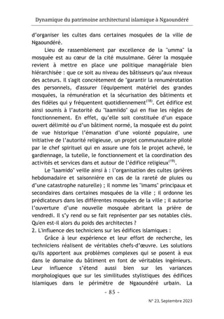 Dynamique du patrimoine architectural islamique à Ngaoundéré
- 85 -
N° 23, Septembre 2023
d’organiser les cultes dans certaines mosquées de la ville de
Ngaoundéré.
Lieu de rassemblement par excellence de la "umma" la
mosquée est au cœur de la cité musulmane. Gérer la mosquée
revient à mettre en place une politique managériale bien
hiérarchisée : que ce soit au niveau des bâtisseurs qu’aux niveaux
des acteurs. Il s'agit concrètement de "garantir la renumérotation
des personnels, d'assurer l'équipement matériel des grandes
mosquées, la rémunération et la sécurisation des bâtiments et
des fidèles qui y fréquentent quotidiennement(18)
. Cet édifice est
ainsi soumis à l’autorité du "laamiido" qui en fixe les règles de
fonctionnement. En effet, qu’elle soit constituée d’un espace
ouvert délimité ou d’un bâtiment normé, la mosquée est du point
de vue historique l’émanation d’une volonté populaire, une
initiative de l’autorité religieuse, un projet communautaire piloté
par le chef spirituel qui en assure une fois le projet achevé, le
gardiennage, la tutelle, le fonctionnement et la coordination des
activités et services dans et autour de l’édifice religieux(19)
.
Le "laamido" veille ainsi à : l’organisation des cultes (prières
hebdomadaire et saisonnière en cas de la rareté de pluies ou
d’une catastrophe naturelle) ; il nomme les "imams" principaux et
secondaires dans certaines mosquées de la ville ; il ordonne les
prédicateurs dans les différentes mosquées de la ville ; il autorise
l’ouverture d’une nouvelle mosquée abritant la prière de
vendredi. Il s’y rend ou se fait représenter par ses notables clés.
Qu'en est-il alors du poids des architectes ?
2. L'influence des techniciens sur les édifices islamiques :
Grâce à leur expérience et leur effort de recherche, les
techniciens réalisent de véritables chefs-d’œuvre. Les solutions
qu'ils apportent aux problèmes complexes qui se posent à eux
dans le domaine du bâtiment en font de véritables ingénieurs.
Leur influence s’étend aussi bien sur les variances
morphologiques que sur les similitudes stylistiques des édifices
islamiques dans le périmètre de Ngaoundéré urbain. La
 