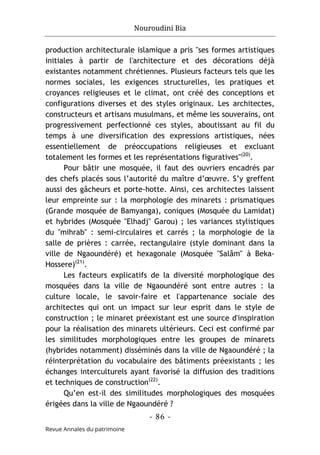 Nouroudini Bia
- 86 -
Revue Annales du patrimoine
production architecturale islamique a pris "ses formes artistiques
initiales à partir de l'architecture et des décorations déjà
existantes notamment chrétiennes. Plusieurs facteurs tels que les
normes sociales, les exigences structurelles, les pratiques et
croyances religieuses et le climat, ont créé des conceptions et
configurations diverses et des styles originaux. Les architectes,
constructeurs et artisans musulmans, et même les souverains, ont
progressivement perfectionné ces styles, aboutissant au fil du
temps à une diversification des expressions artistiques, nées
essentiellement de préoccupations religieuses et excluant
totalement les formes et les représentations figuratives"(20)
.
Pour bâtir une mosquée, il faut des ouvriers encadrés par
des chefs placés sous l’autorité du maître d’œuvre. S’y greffent
aussi des gâcheurs et porte-hotte. Ainsi, ces architectes laissent
leur empreinte sur : la morphologie des minarets : prismatiques
(Grande mosquée de Bamyanga), coniques (Mosquée du Lamidat)
et hybrides (Mosquée "Elhadj" Garou) ; les variances stylistiques
du "mihrab" : semi-circulaires et carrés ; la morphologie de la
salle de prières : carrée, rectangulaire (style dominant dans la
ville de Ngaoundéré) et hexagonale (Mosquée "Salâm" à Beka-
Hossere)(21)
.
Les facteurs explicatifs de la diversité morphologique des
mosquées dans la ville de Ngaoundéré sont entre autres : la
culture locale, le savoir-faire et l'appartenance sociale des
architectes qui ont un impact sur leur esprit dans le style de
construction ; le minaret préexistant est une source d'inspiration
pour la réalisation des minarets ultérieurs. Ceci est confirmé par
les similitudes morphologiques entre les groupes de minarets
(hybrides notamment) disséminés dans la ville de Ngaoundéré ; la
réinterprétation du vocabulaire des bâtiments préexistants ; les
échanges interculturels ayant favorisé la diffusion des traditions
et techniques de construction(22)
.
Qu’en est-il des similitudes morphologiques des mosquées
érigées dans la ville de Ngaoundéré ?
 