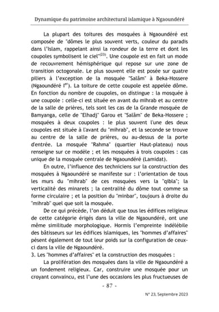 Dynamique du patrimoine architectural islamique à Ngaoundéré
- 87 -
N° 23, Septembre 2023
La plupart des toitures des mosquées à Ngaoundéré est
composée de "dômes le plus souvent verts, couleur du paradis
dans l’Islam, rappelant ainsi la rondeur de la terre et dont les
coupoles symbolisent le ciel"(23)
. Une coupole est en fait un mode
de recouvrement hémisphérique qui repose sur une zone de
transition octogonale. Le plus souvent elle est posée sur quatre
piliers à l’exception de la mosquée "Salâm" à Beka-Hossere
(Ngaoundéré Ier
). La toiture de cette coupole est appelée dôme.
En fonction du nombre de coupoles, on distingue : la mosquée à
une coupole : celle-ci est située en avant du mihrab et au centre
de la salle de prières, tels sont les cas de la Grande mosquée de
Bamyanga, celle de "Elhadj" Garou et "Salâm" de Beka-Hossere ;
mosquées à deux coupoles : le plus souvent l'une des deux
coupoles est située à l'avant du "mihrab", et la seconde se trouve
au centre de la salle de prières, ou au-dessus de la porte
d'entrée. La mosquée "Rahma" (quartier Haut-plateau) nous
renseigne sur ce modèle ; et les mosquées à trois coupoles : cas
unique de la mosquée centrale de Ngaoundéré (Lamidat).
En outre, l’influence des techniciens sur la construction des
mosquées à Ngaoundéré se manifeste sur : l’orientation de tous
les murs du "mihrab" de ces mosquées vers la "qibla"; la
verticalité des minarets ; la centralité du dôme tout comme sa
forme circulaire ; et la position du "minbar", toujours à droite du
"mihrab" quel que soit la mosquée.
De ce qui précède, l’on déduit que tous les édifices religieux
de cette catégorie érigés dans la ville de Ngaoundéré, ont une
même similitude morphologique. Hormis l’empreinte indélébile
des bâtisseurs sur les édifices islamiques, les "hommes d’affaires"
pèsent également de tout leur poids sur la configuration de ceux-
ci dans la ville de Ngaoundéré.
3. Les "hommes d’affaires" et la construction des mosquées :
La prolifération des mosquées dans la ville de Ngaoundéré a
un fondement religieux. Car, construire une mosquée pour un
croyant convaincu, est l’une des occasions les plus fructueuses de
 