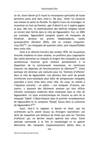 Nouroudini Bia
- 88 -
Revue Annales du patrimoine
sa vie, étant donné qu’il reçoit la récompense spirituelle de toute
personne ayant prié dans celle-ci. De plus, "Allah" lui construit
une maison en perle au Paradis. Eu égard à tous ces avantages, le
musulman en tant qu’homme, agit d’abord là où il espère gagner
le plus. Dès lors, la matérialisation des édifices religieux paraît
un terrain bien fertile dans la ville de Ngaoundéré. Car, en 2003
par exemple, Ngaoundéré comptait quatre (4) mosquées de
Vendredi, abritant les prières hebdomadaires, tandis
qu'aujourd'hui (Octobre 2022), elle en compte cinquante-
cinq (55)(24)
. Les mosquées de quartiers elles, sont inquantifiables
dans cette ville.
Suite à la réforme foncière des années 1970, les musulmans
fortunés résidents en zone urbaine, en profitent pour s'approprier
des vastes domaines sur lesquels ils érigent des mosquées au style
architectural futuriste qu'ils mettent partiellement à la
disposition de la communauté musulmane, en continuant
d'assurer les dépenses de fonctionnement du bâtiment(25)
. Cette
pratique est devenue une coutume pour les "hommes d’affaires"
dans la ville de Ngaoundéré. Ces derniers font venir de grands
architectes euro-asiatiques pour bâtir de somptueuses mosquées
associées à leurs villas dans cette ville. Du coup, on assiste à
l’équation suivante : un palais = une mosquée. D’autres, par
contre, y ajoutent des bâtiments annexes qui font offices
d’écoles coraniques modernes dites madrassas dans la ville de
Ngaoundéré. Ce style architectonique est illustré au sein de la
mosquée "Salâm" à Beka-Hossere dans le premier arrondissement
de Ngaoundéré et le complexe "Elhadj" Garou dans la commune
de Ngaoundéré IIème
.
Aussi, faut-il le rappeler si besoin en était, que les
architectes qu’ils soient locaux ou étrangers soumettent une
série de maquettes aux bailleurs de fonds que sont les "hommes
d’affaires" qui, en dernier ressort opèrent leur choix. Cette
attitude commande à la fois la morphologie et la galerie
décorative des mosquées majestueusement bâties dans le
 