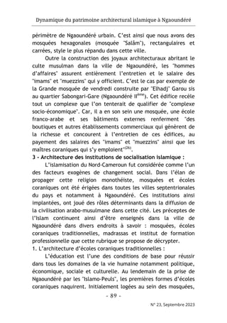 Dynamique du patrimoine architectural islamique à Ngaoundéré
- 89 -
N° 23, Septembre 2023
périmètre de Ngaoundéré urbain. C’est ainsi que nous avons des
mosquées hexagonales (mosquée "Salâm"), rectangulaires et
carrées, style le plus répandu dans cette ville.
Outre la construction des joyaux architecturaux abritant le
culte musulman dans la ville de Ngaoundéré, les "hommes
d’affaires" assurent entièrement l’entretien et le salaire des
"imams" et "muezzins" qui y officient. C’est le cas par exemple de
la Grande mosquée de vendredi construite par "Elhadj" Garou sis
au quartier Sabongari-Gare (Ngaoundéré IIème
). Cet édifice recèle
tout un complexe que l’on tenterait de qualifier de "complexe
socio-économique". Car, il a en son sein une mosquée, une école
franco-arabe et ses bâtiments externes renferment "des
boutiques et autres établissements commerciaux qui génèrent de
la richesse et concourent à l’entretien de ces édifices, au
payement des salaires des "imams" et "muezzins" ainsi que les
maîtres coraniques qui s’y emploient"(26)
.
3 - Architecture des institutions de socialisation islamique :
L’islamisation du Nord-Cameroun fut considérée comme l’un
des facteurs exogènes de changement social. Dans l’élan de
propager cette religion monothéiste, mosquées et écoles
coraniques ont été érigées dans toutes les villes septentrionales
du pays et notamment à Ngaoundéré. Ces institutions ainsi
implantées, ont joué des rôles déterminants dans la diffusion de
la civilisation arabo-musulmane dans cette cité. Les préceptes de
l’Islam continuent ainsi d’être enseignés dans la ville de
Ngaoundéré dans divers endroits à savoir : mosquées, écoles
coraniques traditionnelles, madrassas et institut de formation
professionnelle que cette rubrique se propose de décrypter.
1. L’architecture d’écoles coraniques traditionnelles :
L’éducation est l’une des conditions de base pour réussir
dans tous les domaines de la vie humaine notamment politique,
économique, sociale et culturelle. Au lendemain de la prise de
Ngaoundéré par les "Islamo-Peuls", les premières formes d’écoles
coraniques naquirent. Initialement logées au sein des mosquées,
 