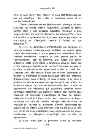 Nouroudini Bia
- 90 -
Revue Annales du patrimoine
celles-ci vont migrer pour épouser un plan architectonique qui
leur est spécifique : les tentes en matériaux locaux et les
vestibules des doctes.
L’école coranique est un établissement islamique où sont
scolarisés les jeunes enfants musulmans. Gandorfi la définit
comme étant : "une structure éducative religieuse la plus
importante dans les sociétés islamisées. Jusqu’aujourd’hui, elle a
été le pilier du système éducatif, souvent le principal moyen de
scolarisation et d’éducation destiné à former un bon
musulman"(27)
.
En effet, les dynamiques architecturales qui marquent les
sociétés urbaines contemporaines, reflètent un certain génie
créatif des architectes et autres promoteurs immobiliers. Ainsi,
l'habitat traditionnel compose la plus grande partie de
l’environnement bâti de l'Homme. Des huttes aux tentes
ordinaires, cette architecture a longtemps servi de cadre aux
écoles coraniques traditionnelles au Nord-Cameroun en général
et dans le périmètre de Ngaoundéré urbain en particulier.
L’habitat ainsi bâti servait d’abri aux écoliers coraniques et
maîtres ou maîtresses d’écoles coraniques dans leur processus
d’apprentissage dans le temps et dans l’espace. A ce jour, il
n’existe pas des locaux construits spécialement pour abriter les
écoles coraniques de base ou traditionnelle dans la ville de
Ngaoundéré. Les bâtiments qui accueillent certaines écoles
coraniques notamment aux quartiers Yarban, Bali, Burkina (Bar
Gadourou) et Bamyanga (Hamadjangui et Mayo Ila) étaient
initialement destinés à d’autres fins. Mais, nous avons des foyers
coraniques au sein de certains ménages, des domiciles de
"malloum’en" (maîtres ou maîtresses d’écoles coraniques) qui
accueillent les enfants âgés d’environ sept (7) ans ou plus. Une
fois, initiés les jeunes adolescents sont admis au sein des écoles
vestibulaires ou "djanguirle djaoulèdji" dans la ville de
Ngaoundéré.
La case ronde était la première forme de vestibule
 