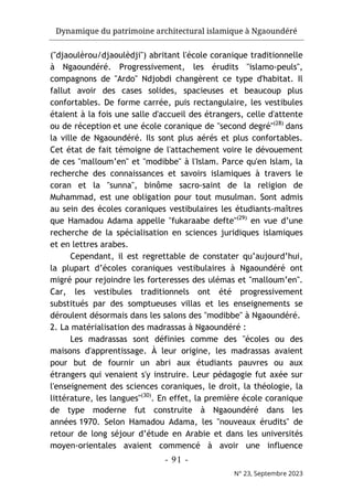 Dynamique du patrimoine architectural islamique à Ngaoundéré
- 91 -
N° 23, Septembre 2023
("djaoulèrou/djaoulèdji") abritant l'école coranique traditionnelle
à Ngaoundéré. Progressivement, les érudits "islamo-peuls",
compagnons de "Ardo" Ndjobdi changèrent ce type d'habitat. Il
fallut avoir des cases solides, spacieuses et beaucoup plus
confortables. De forme carrée, puis rectangulaire, les vestibules
étaient à la fois une salle d'accueil des étrangers, celle d'attente
ou de réception et une école coranique de "second degré"(28)
dans
la ville de Ngaoundéré. Ils sont plus aérés et plus confortables.
Cet état de fait témoigne de l'attachement voire le dévouement
de ces "malloum’en" et "modibbe" à l'Islam. Parce qu'en Islam, la
recherche des connaissances et savoirs islamiques à travers le
coran et la "sunna", binôme sacro-saint de la religion de
Muhammad, est une obligation pour tout musulman. Sont admis
au sein des écoles coraniques vestibulaires les étudiants-maîtres
que Hamadou Adama appelle "fukaraabe defte"(29)
en vue d’une
recherche de la spécialisation en sciences juridiques islamiques
et en lettres arabes.
Cependant, il est regrettable de constater qu’aujourd’hui,
la plupart d’écoles coraniques vestibulaires à Ngaoundéré ont
migré pour rejoindre les forteresses des ulémas et "malloum’en".
Car, les vestibules traditionnels ont été progressivement
substitués par des somptueuses villas et les enseignements se
déroulent désormais dans les salons des "modibbe" à Ngaoundéré.
2. La matérialisation des madrassas à Ngaoundéré :
Les madrassas sont définies comme des "écoles ou des
maisons d'apprentissage. À leur origine, les madrassas avaient
pour but de fournir un abri aux étudiants pauvres ou aux
étrangers qui venaient s'y instruire. Leur pédagogie fut axée sur
l'enseignement des sciences coraniques, le droit, la théologie, la
littérature, les langues"(30)
. En effet, la première école coranique
de type moderne fut construite à Ngaoundéré dans les
années 1970. Selon Hamadou Adama, les "nouveaux érudits" de
retour de long séjour d’étude en Arabie et dans les universités
moyen-orientales avaient commencé à avoir une influence
 