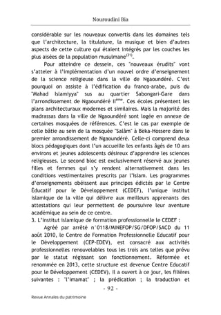 Nouroudini Bia
- 92 -
Revue Annales du patrimoine
considérable sur les nouveaux convertis dans les domaines tels
que l’architecture, la titulature, la musique et bien d’autres
aspects de cette culture qui étaient intégrés par les couches les
plus aisées de la population musulmane(31)
.
Pour atteindre ce dessein, ces "nouveaux érudits" vont
s’atteler à l’implémentation d’un nouvel ordre d’enseignement
de la science religieuse dans la ville de Ngaoundéré. C’est
pourquoi on assiste à l’édification du franco-arabe, puis du
"Mahad Islamiyya" sus au quartier Sabongari-Gare dans
l’arrondissement de Ngaoundéré IIème
. Ces écoles présentent les
plans architecturaux modernes et similaires. Mais la majorité des
madrassas dans la ville de Ngaoundéré sont logée en annexe de
certaines mosquées de références. C’est le cas par exemple de
celle bâtie au sein de la mosquée "Salâm" à Beka-Hossere dans le
premier arrondissement de Ngaoundéré. Celle-ci comprend deux
blocs pédagogiques dont l’un accueille les enfants âgés de 10 ans
environs et jeunes adolescents désireux d’apprendre les sciences
religieuses. Le second bloc est exclusivement réservé aux jeunes
filles et femmes qui s’y rendent alternativement dans les
conditions vestimentaires prescrits par l’Islam. Les programmes
d’enseignements obéissent aux principes édictés par le Centre
Éducatif pour le Développement (CEDEF), l’unique institut
islamique de la ville qui délivre aux meilleurs apprenants des
attestations qui leur permettent de poursuivre leur aventure
académique au sein de ce centre.
3. L’institut islamique de formation professionnelle le CEDEF :
Agréé par arrêté n°0118/MINEFOP/SG/DFOP/SACD du 11
août 2010, le Centre de Formation Professionnelle Educatif pour
le Développement (CEP-EDEV), est consacré aux activités
professionnelles renouvelables tous les trois ans telles que prévu
par le statut régissant son fonctionnement. Réformée et
renommée en 2013, cette structure est devenue Centre Educatif
pour le Développement (CEDEV). Il a ouvert à ce jour, les filières
suivantes : "l’imamat" ; la prédication ; la traduction et
 