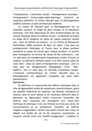 Dynamique du patrimoine architectural islamique à Ngaoundéré
- 93 -
N° 23, Septembre 2023
l’interprétariat ; l'animation sociale ; l'enseignement coranique ;
l'enseignement franco-anglo-arabo-islamique. Construit en
matériaux définitifs, le Centre Educatif pour le Développement
(CEDEV) présente un plan architectural moderne.
Le Centre de Educatif pour le Développement est un
ensemble construit en étage de deux niveaux et en bâtiments
ordinaires. Une fine observation du plan architectonique de cet
institut islamique donne le schéma suivant : le bâtiment principal
en étage (R+2) comporte six salles de classes réparties comme
suit : trois (3) ateliers de couture ; un (1) Centre de Ressources
Multimédias (CRM) constitué de deux (2) salles, l’une pour les
enseignements théoriques et l’autre pour la phase pratique
comprend un poste de travail pour chaque étudiant, un bureau
pour l'enseignant, un serveur de réseau et des ordinateurs ; une
(1) salle pour les enseignements linguistiques (arabe, français et
anglais). Le bâtiment ordinaire quant à lui offre quatre salles de
cours dont : deux (2) salles d’enseignement coranique ; une (1)
salle pour les enseignements théologiques ("sira", "fiqh",
hadith") ; une (1) salle pour les activités d’animation sociale.
L’armature architectonique du Centre Educatif pour le
Développement est également complétée par deux blocs
administratifs.
Conclusion :
En définitive, la construction des édifices islamiques dans la
ville de Ngaoundéré recèle de nombreuses caractéristiques, grâce
aux qualités inhérentes du matériau. Les bâtisses islamiques en
chaume, puis en terre battue et en matériaux définitifs dans le
périmètre de Ngaoundéré urbain recouvrent l'ensemble des
édifices ainsi maçonnés qui témoignent d'un savoir-faire
technique et artistique. C'est une richesse au niveau du social, de
l'environnement et du symbolisme. Toutefois, les édifices
religieux à Ngaoundéré, témoin d'un passé culturel bien conçu et
adapté aux modes de vie et de croyances musulmanes, se
trouvent coincés entre une "dualité antagonique" : tradition et
 