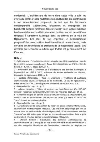 Nouroudini Bia
- 94 -
Revue Annales du patrimoine
modernité. L’architecture de terre dans cette ville a subi les
effets du temps et des mutations socioculturelles qui contribuent
à son amenuisement progressif. Le fait que les bâtisseurs
contemporains (techniciens, urbanistes et entreprises du
bâtiment) puisent rarement dans les savoir-faire locaux explique
fondamentalement la déstructuration du tissu ancien des édifices
religieux à caractère islamique dans les artères de la ville de
Ngaoundéré. Cet état de fait engendre le dépérissement
progressif des constructions traditionnelles et la mort lente, mais
certaine des techniques et pratiques de la maçonnerie locale. Ces
derniers ont tendance à oublier que l’idéal est généralement de
l’ancien.
Notes :
1 - Sghir Atmane : "L’architecture interculturelle des édifices religieux : cas de
la première mosquée canadienne", Revue Interdisciplinaire de l’Université de
Bejaia, n° 1, vol. 1, Béjaïa 2017, p. 1.
2 - Nouroudini Bia : "Evolution de l’architecture des édifices islamiques à
Ngaoundéré de 1830 à 2022", mémoire de Master recherche en Histoire,
Université de Ngaoundéré 2022, p. 2.
3 - Guidado Mohamadou : "Saré et urbanisme : Traditions et pratiques
architecturales peules à l’épreuve de la modernité. Le cas de Ngaoundéré",
thèse de Doctorat Ph.D en Géographie, Université de Douala 2018, p. 8.
4 - Nouroudini Bia : op. cit., p. 2.
5 - Adama Hamadou : "Islam et sociétés au Nord-Cameroun (fin XIXe
-XXe
siècles)", rapport de synthèse HDR, Université de Provence 2004, pp. 51-55.
6 - Ce terme désigne en parlers locaux ("fulfulde/ haoussa") à Ngaoundéré, les
constructions en terre battue. Les expressions telles que "terre en banco" ou
"tatas" étaient autrefois employées.
7 - Nouroudini Bia : op. cit., p. 3.
8 - La technicité de la construction du "sôro" est selon certains informateurs,
le propre des maîtres-maçons "Haoussa". Cet avis n’est pas partagé par tout le
monde dans les artères de la ville de Ngaoundéré. D’aucuns estiment que les
"Haoussa" ont été initiés pour diriger les travaux de construction. Mais le gros
du travail est effectué par les techniciens locaux ("Mboum").
9 - Meriem Redjem : "L’évolution des éléments architecturaux et
architectoniques de la mosquée en vue d’un cadre référentiel de conception :
cas des mosquées historiques de Constantine", mémoire de Magister en
 