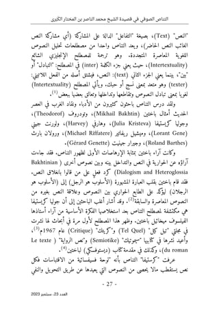 ‫رى‬َ‫ب‬َ‫الك‬ ‫المختار‬ ‫بن‬ ‫الناصر‬ ‫محمد‬ ‫الشيخ‬ ‫قصيدة‬ ‫في‬ ‫الصوفي‬ ‫التناص‬
-
27
-
‫اﻟﻌﺪد‬
23
‫ﺳﺒﺘﻤﺒﺮ‬ ،
2023
) "‫"النص‬
Text
‫النص‬ ‫كة‬
‫مشار‬ ‫)أي‬ ‫كة‬
‫المشار‬ ‫على‬ ‫الدالة‬ "‫"التفاعل‬ ‫بصيغة‬ ،(
،(‫حاضر‬‫ل‬‫ا‬ ‫النص‬ ‫الغائب‬
‫النصوص‬ ‫حليل‬‫ت‬ ‫مصطلحات‬ ‫من‬ ‫واحدا‬ ‫التناص‬ ‫يعد‬‫و‬
.‫المتجددة‬ ‫المعاصرة‬ ‫ية‬‫اللغو‬
‫الش‬ ‫جليزي‬‫ن‬‫الإ‬ ‫للمصطلح‬ ‫ترجمة‬ ‫وهو‬
‫ائع‬
)
Intertextuality
‫الكلمة‬ ‫جزء‬ ‫يعني‬ ‫حيث‬ ،(
(inter)
‫أو‬ "‫"التبادل‬ :‫المصطلح‬ ‫في‬
‫الثاني‬ ‫جزء‬‫ل‬‫ا‬ ‫يعني‬ ‫بينما‬ ،"‫"بين‬
(text)
:‫اللاتيني‬ ‫الفعل‬ ‫من‬ ‫أصله‬ ‫فيشتق‬ ،‫النص‬ :
)
texter
) ‫المصطلح‬ ‫يأتي‬‫و‬ .‫حبك‬ ‫أو‬ ‫نسج‬ ‫بمعنى‬ ‫متعد‬ ‫وهو‬ (
Intertextuality
(
‫وتد‬ ‫وتقاطعها‬ ‫النصوص‬ ‫تبادل‬ ‫بمعنى‬ ‫يا‬‫لغو‬
‫ببعض‬ ‫بعضها‬ ‫وتعالق‬ ‫اخلها‬
)
1
(
.
‫العصر‬ ‫في‬ ‫الغرب‬ ‫ونقاد‬ ‫الأدباء‬ ‫من‬ ‫كثيرون‬ ‫باحثون‬ ‫التناص‬ ‫درس‬ ‫ولقد‬
‫باختين‬ ‫أمثال‬ ‫حديث‬‫ل‬‫ا‬
)
Mikhail Bakhtin
(
‫وتودروف‬ ،
)
Theodorof
(
،
‫كريستيفا‬ ‫وجوليا‬
)
Julia Kristeva
(
‫وهارفي‬ ،
)
Harvey
(
‫جيني‬ ‫ولورنت‬ ،
)
Lorant Gene
(
‫يفاتير‬‫ر‬ ‫وميشيل‬ ،
)
Michael Riffatere
(
‫بارث‬ ‫ورولان‬ ،
)
Roland Barthes
(
‫جينيت‬ ‫وجيرار‬ ،
)
Gérard Genette
(
.
‫جاءت‬ ‫فقد‬ .‫التناص‬ ‫لظهور‬ ‫الأولى‬ ‫الإرهاصات‬ ‫بمثابة‬ ‫باختين‬ ‫آراء‬ ‫وكانت‬
‫أخرى‬ ‫نصوص‬ ‫وبين‬ ‫بينه‬ ‫والتداخل‬ ‫النص‬ ‫في‬ ‫ية‬‫حوار‬‫ل‬‫ا‬ ‫عن‬ ‫آراؤه‬
)
Bakhtinian
Dialogism and Heteroglossia
‫بانغ‬ ‫قالوا‬ ‫من‬ ‫على‬ ٍ‫ل‬‫فع‬ ‫كرد‬ (
.‫النص‬ ‫لاق‬
‫هو‬ ‫)الأسلوب‬ ‫إلى‬ (‫الرجل‬ ‫هو‬ ‫)الأسلوب‬ ‫المشهورة‬ ‫العبارة‬ ‫بقلب‬ ‫باختين‬ ‫قام‬ ‫فقد‬
‫من‬ ‫بغيره‬ ‫النص‬ ‫وعلاقة‬ ‫النصوص‬ ‫بين‬ ‫حواري‬‫ل‬‫ا‬ ‫الطابع‬ ‫على‬ ‫كد‬
‫ليؤ‬ (‫الرجلان‬
‫والسابقة‬ ‫المعاصرة‬ ‫النصوص‬
)
2
(
.
‫ك‬ ‫جوليا‬ ‫أن‬ ‫إلى‬ ‫الباحثين‬ ‫أغلب‬ ‫أشار‬ ‫وقد‬
‫ريستيفا‬
‫التناص‬ ‫لمصطلح‬ ‫مكتشفة‬ ‫هي‬
‫استخلا‬ ‫بعد‬
‫الفكرة‬ ‫صها‬
‫أستاذها‬ ‫آراء‬ ‫من‬ ‫الأساسية‬
‫الفيل‬
‫نشرت‬ ‫لها‬ ‫حاث‬‫ب‬‫أ‬ ‫في‬ ‫مرة‬ ‫لأول‬ ‫المصطلح‬ ‫هذا‬ ‫وظهر‬ .‫باختين‬ ‫ميخائيل‬ ‫سوف‬
‫"تيل‬ ‫جلتي‬‫م‬ ‫في‬
‫كيل‬
) "
Tel Quel
(
‫و"كريتك‬
) "
Critique
(
‫عام‬
1967
‫م‬
)
3
(
،
‫"سيموتيك‬ ‫كتابيها‬ ‫في‬ ‫نشرها‬ ‫وأعيد‬
"
)
Semiotike
(
‫الرواية‬ ‫و"نص‬
"
)
Le texte
du roman
(
‫ف‬ ‫كذلك‬
‫و‬ ،
‫كتاب‬‫مقدمة‬ ‫ي‬
‫لباختين‬ (‫)ديستوفسكي‬
)
4
(
.
‫عرف‬
‫ت‬
"
‫كرستيفا‬
"
‫فكل‬ ‫الاقتباسات‬ ‫من‬ ‫فسيفسائية‬ ‫"لوحة‬ ‫بأنه‬ ‫التناص‬
‫والنفي‬ ‫يل‬‫التحو‬ ‫يق‬‫طر‬ ‫عن‬ ‫يعيدها‬ ‫التي‬ ‫النصوص‬ ‫من‬ ‫حصى‬‫ي‬ ‫مالا‬ ‫يستقطب‬ ‫نص‬
 