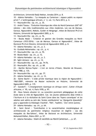 Dynamique du patrimoine architectural islamique à Ngaoundéré
- 95 -
N° 23, Septembre 2023
Architecture, Université Badji Moktar, Annaba 2014, p. 8.
10 - Adama Hamadou : "La mosquée au Cameroun : espace public ou espace
privé ?", L’anthropologue africain, n° 2, vol. 13, Paris 2013, p. 4.
11 - Nouroudini Bia : op. cit., p. 35.
12 - André Tassou : "Evolution historique des villes du Nord-Cameroun (XIXe
-XXe
siècles) : des cités traditionnelles aux villes modernes. Les cas de Maroua,
Garoua, Ngaoundéré, Mokolo, Guider et Meiganga", thèse de Doctorat Ph.D en
Histoire, Université de Ngaoundéré 2005, p. 4.
13 - Nouroudini Bia : op. cit., p. 76.
14 - Bouba Madji : "Création et gestion des Grandes mosquées au Nord-
Cameroun (1933-2016) : cas de Maroua, Garoua et Ngaoundéré", thèse de
Doctorat Ph.D en Histoire, Université de Ngaoundéré 2020, p. 8.
15 - Adama Hamadou : op. cit., p. 3.
16 - Guidado Mohamadou : op. cit., p. 4.
17 - Nouroudini Bia : op. cit., p. 70.
18 - Bouba Madji : op. cit., p. 12.
19 - Adama Hamadou : op. cit., p. 3.
20 - Sghir Atmane : op. cit., p. 14.
21 - Nouroudini Bia : op. cit., pp. 74-76.
22 - Nouroudini, Bia : op. cit., p. 68.
23 - Marthe Bernus-Taylor : L’art en terres d’Islam, Desclée de Brouwer,
Paris 1988, p. 135.
24 - Nouroudini Bia : op. cit., pp. 77.
25 - Adama Hamadou : op. cit., p. 12.
26 - Djime Bachir : "L’aide privée islamique dans la région de Ngaoundéré :
1960-2009", mémoire de Master recherche en Histoire, Université de
Ngaoundéré 2009, p. 119.
27 - Gandorfi : "L’enseignement islamique en Afrique noire", Cahier d’étude
africaine, n° 95, vol. 4, Paris 1978, p. 97.
28 - Nous faisons allusion ici, au caractère purement pédagogique de cette
école dans la ville de Ngaoundéré. Car, les jeunes adolescents déjà initiés à
l’écriture et à la récitation du Saint Coran dans les "foyers coraniques" et les
adultes sont admis au sein des "écoles vestibulaires" ou "djanguirle djaoulèdji"
pour y apprendre la théologie ("tawhid", "fikh", "hadiths", "sira" entre autres).
29 - Adama Hamadou : op. cit., p. 64.
30 - Sami Zerari : "Contribution à la caractérisation morphologique et
architecturale du patrimoine religieux musulman en Algérie : cas des
mosquées du Bas-Sahara", thèse de Doctorat en Architecture, Université
Mohamed Kidher, Biskra 2021, p. 57.
31 - Adama Hamadou : Islam et sociétés au Nord-Cameroun..., p. 67.
 