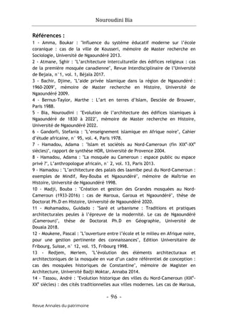 Nouroudini Bia
- 96 -
Revue Annales du patrimoine
Références :
1 - Amma, Boukar : "Influence du système éducatif moderne sur l’école
coranique : cas de la ville de Kousseri, mémoire de Master recherche en
Sociologie, Université de Ngaoundéré 2013.
2 - Atmane, Sghir : "L’architecture interculturelle des édifices religieux : cas
de la première mosquée canadienne", Revue Interdisciplinaire de l’Université
de Bejaia, n°1, vol. 1, Béjaïa 2017.
3 - Bachir, Djime, "L’aide privée islamique dans la région de Ngaoundéré :
1960-2009", mémoire de Master recherche en Histoire, Université de
Ngaoundéré 2009.
4 - Bernus-Taylor, Marthe : L’art en terres d’Islam, Desclée de Brouwer,
Paris 1988.
5 - Bia, Nouroudini : "Evolution de l’architecture des édifices islamiques à
Ngaoundéré de 1830 à 2022", mémoire de Master recherche en Histoire,
Université de Ngaoundéré 2022.
6 - Gandorfi, Stefania : "L’enseignement islamique en Afrique noire", Cahier
d’étude africaine, n° 95, vol. 4, Paris 1978.
7 - Hamadou, Adama : "Islam et sociétés au Nord-Cameroun (fin XIXe
-XXe
siècles)", rapport de synthèse HDR, Université de Provence 2004.
8 - Hamadou, Adama : "La mosquée au Cameroun : espace public ou espace
privé ?", L’anthropologue africain, n° 2, vol. 13, Paris 2013.
9 - Hamadou : "L’architecture des palais des laamibe peul du Nord-Cameroun :
exemples de Mindif, Rey-Bouba et Ngaoundéré", mémoire de Maîtrise en
Histoire, Université de Ngaoundéré 1998.
10 - Madji, Bouba : "Création et gestion des Grandes mosquées au Nord-
Cameroun (1933-2016) : cas de Maroua, Garoua et Ngaoundéré", thèse de
Doctorat Ph.D en Histoire, Université de Ngaoundéré 2020.
11 - Mohamadou, Guidado : "Saré et urbanisme : Traditions et pratiques
architecturales peules à l’épreuve de la modernité. Le cas de Ngaoundéré
(Cameroun)", thèse de Doctorat Ph.D en Géographie, Université de
Douala 2018.
12 - Moukene, Pascal : "L’ouverture entre l’école et le milieu en Afrique noire,
pour une gestion pertinente des connaissances", Edition Universitaire de
Fribourg, Suisse, n° 12, vol. 15, Fribourg 1998.
13 - Redjem, Meriem, "L’évolution des éléments architecturaux et
architectoniques de la mosquée en vue d’un cadre référentiel de conception :
cas des mosquées historiques de Constantine", mémoire de Magister en
Architecture, Université Badji Moktar, Annaba 2014.
14 - Tassou, André : "Evolution historique des villes du Nord-Cameroun (XIXe
-
XXe
siècles) : des cités traditionnelles aux villes modernes. Les cas de Maroua,
 