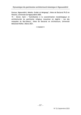 Dynamique du patrimoine architectural islamique à Ngaoundéré
- 97 -
N° 23, Septembre 2023
Garoua, Ngaoundéré, Mokolo, Guider et Meiganga", thèse de Doctorat Ph.D en
Histoire, Université de Ngaoundéré 2005.
15 - Zerari, Sami : "Contribution à la caractérisation morphologique et
architecturale du patrimoine religieux musulman en Algérie : cas des
mosquées du Bas-Sahara", thèse de Doctorat en Architecture, Université
Mohamed Kidher, Biskra 2021.
o
 